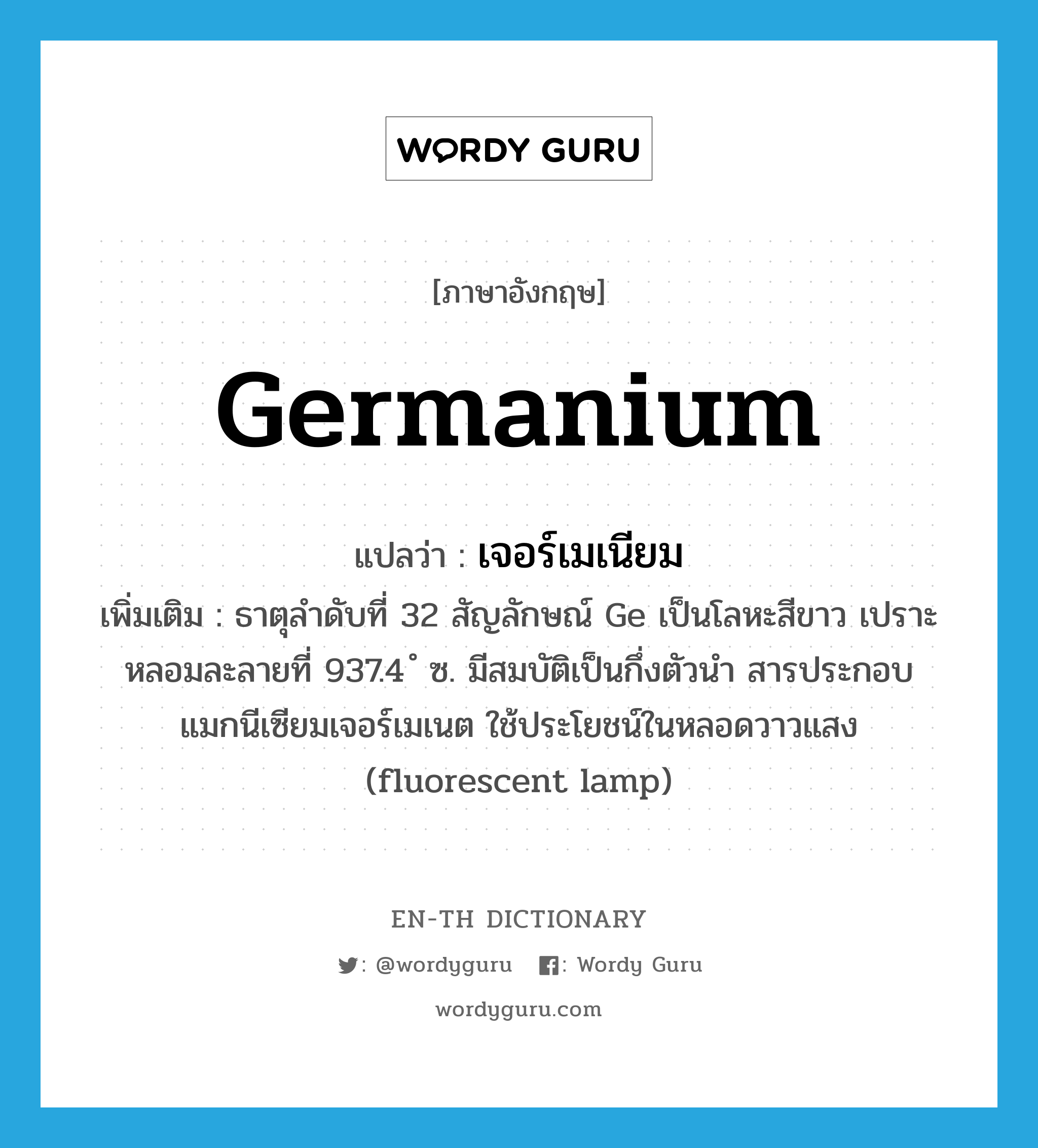 germanium แปลว่า?, คำศัพท์ภาษาอังกฤษ germanium แปลว่า เจอร์เมเนียม ประเภท N เพิ่มเติม ธาตุลำดับที่ 32 สัญลักษณ์ Ge เป็นโลหะสีขาว เปราะ หลอมละลายที่ 937.4 ํ ซ. มีสมบัติเป็นกึ่งตัวนำ สารประกอบแมกนีเซียมเจอร์เมเนต ใช้ประโยชน์ในหลอดวาวแสง (fluorescent lamp) หมวด N