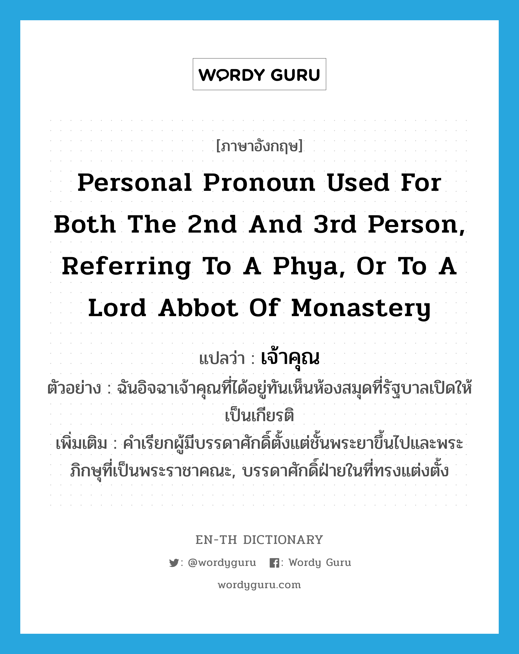 เจ้าคุณ ภาษาอังกฤษ?, คำศัพท์ภาษาอังกฤษ เจ้าคุณ แปลว่า personal pronoun used for both the 2nd and 3rd person, referring to a Phya, or to a Lord Abbot of monastery ประเภท N ตัวอย่าง ฉันอิจฉาเจ้าคุณที่ได้อยู่ทันเห็นห้องสมุดที่รัฐบาลเปิดให้เป็นเกียรติ เพิ่มเติม คำเรียกผู้มีบรรดาศักดิ์ตั้งแต่ชั้นพระยาขึ้นไปและพระภิกษุที่เป็นพระราชาคณะ, บรรดาศักดิ์ฝ่ายในที่ทรงแต่งตั้ง หมวด N