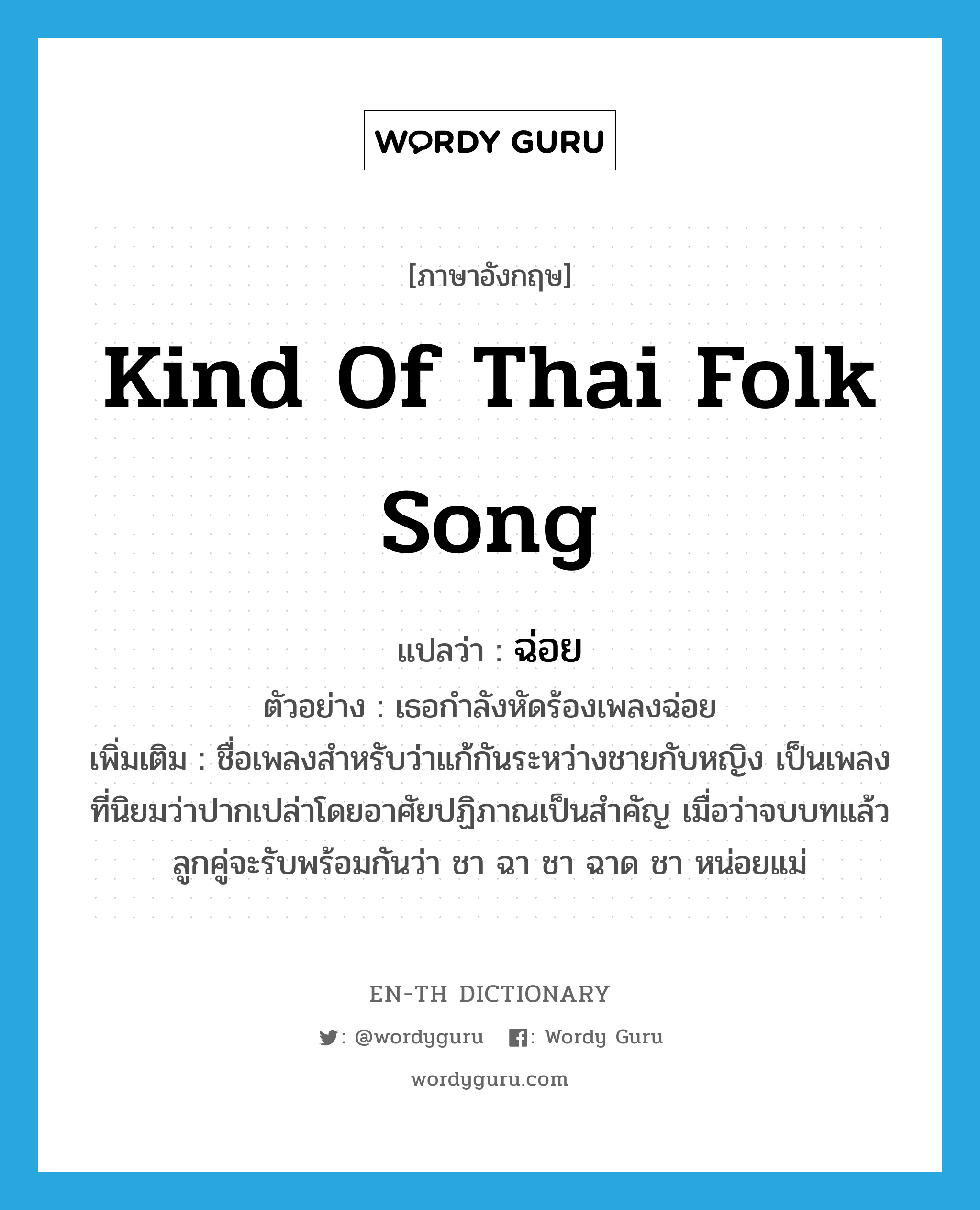 kind of Thai folk song แปลว่า?, คำศัพท์ภาษาอังกฤษ kind of Thai folk song แปลว่า ฉ่อย ประเภท N ตัวอย่าง เธอกำลังหัดร้องเพลงฉ่อย เพิ่มเติม ชื่อเพลงสำหรับว่าแก้กันระหว่างชายกับหญิง เป็นเพลงที่นิยมว่าปากเปล่าโดยอาศัยปฏิภาณเป็นสำคัญ เมื่อว่าจบบทแล้ว ลูกคู่จะรับพร้อมกันว่า ชา ฉา ชา ฉาด ชา หน่อยแม่ หมวด N