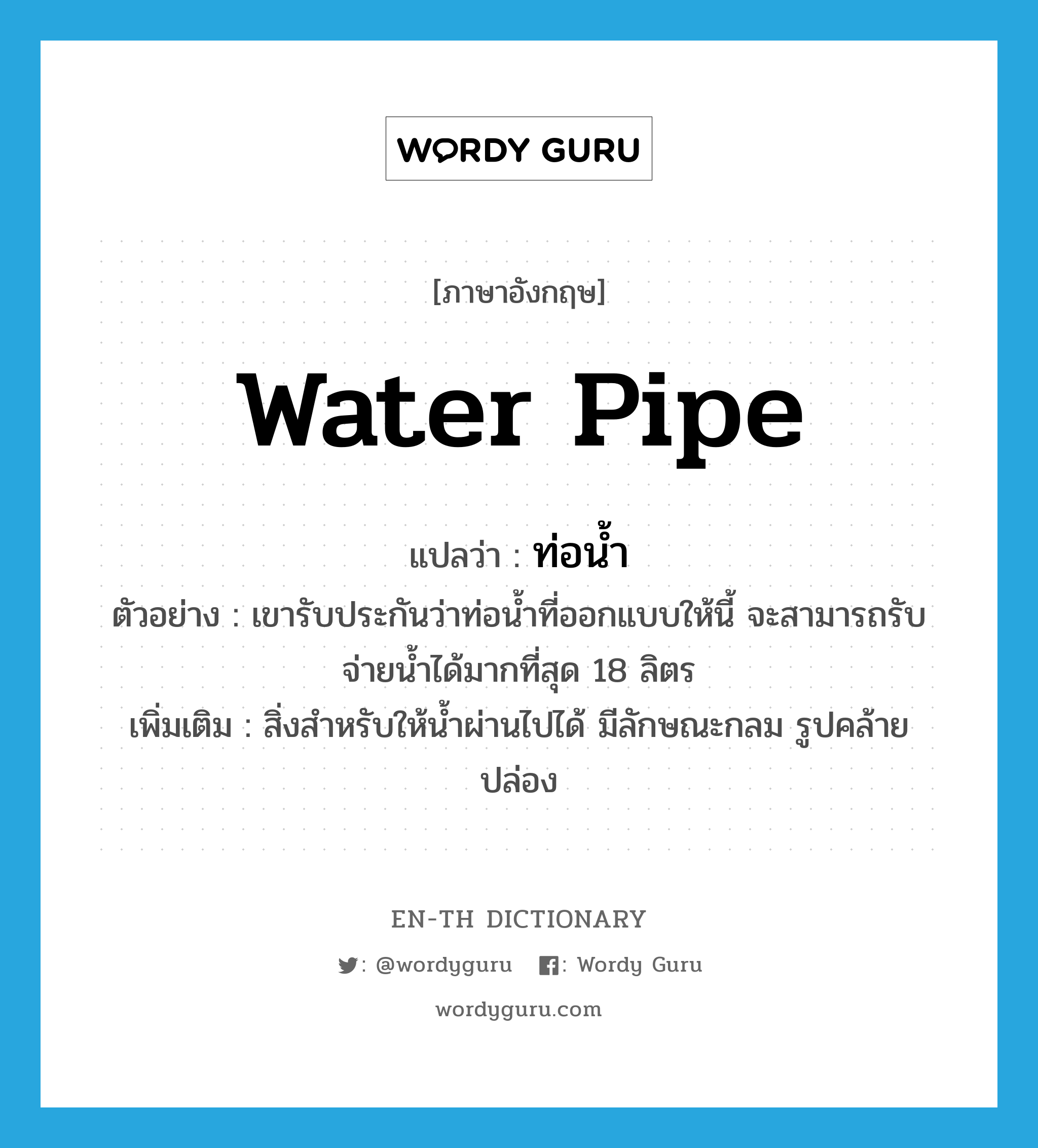 water pipe แปลว่า?, คำศัพท์ภาษาอังกฤษ water pipe แปลว่า ท่อน้ำ ประเภท N ตัวอย่าง เขารับประกันว่าท่อน้ำที่ออกแบบให้นี้ จะสามารถรับจ่ายน้ำได้มากที่สุด 18 ลิตร เพิ่มเติม สิ่งสำหรับให้น้ำผ่านไปได้ มีลักษณะกลม รูปคล้ายปล่อง หมวด N