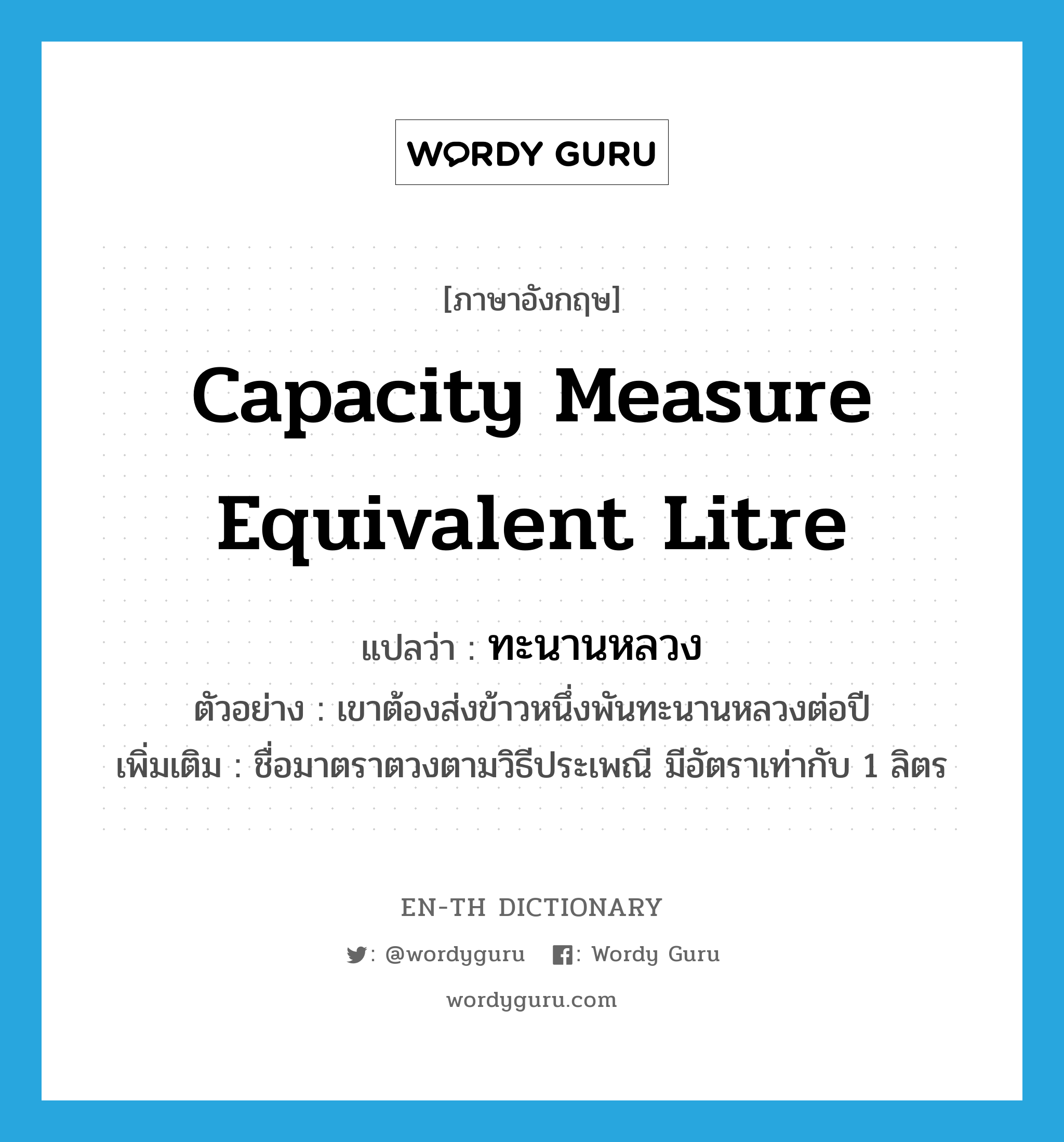 capacity measure equivalent litre แปลว่า?, คำศัพท์ภาษาอังกฤษ capacity measure equivalent litre แปลว่า ทะนานหลวง ประเภท CLAS ตัวอย่าง เขาต้องส่งข้าวหนึ่งพันทะนานหลวงต่อปี เพิ่มเติม ชื่อมาตราตวงตามวิธีประเพณี มีอัตราเท่ากับ 1 ลิตร หมวด CLAS
