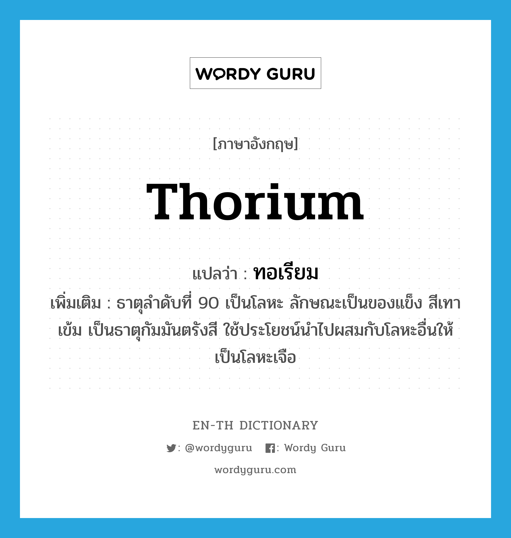 thorium แปลว่า?, คำศัพท์ภาษาอังกฤษ thorium แปลว่า ทอเรียม ประเภท N เพิ่มเติม ธาตุลำดับที่ 90 เป็นโลหะ ลักษณะเป็นของแข็ง สีเทาเข้ม เป็นธาตุกัมมันตรังสี ใช้ประโยชน์นำไปผสมกับโลหะอื่นให้เป็นโลหะเจือ หมวด N