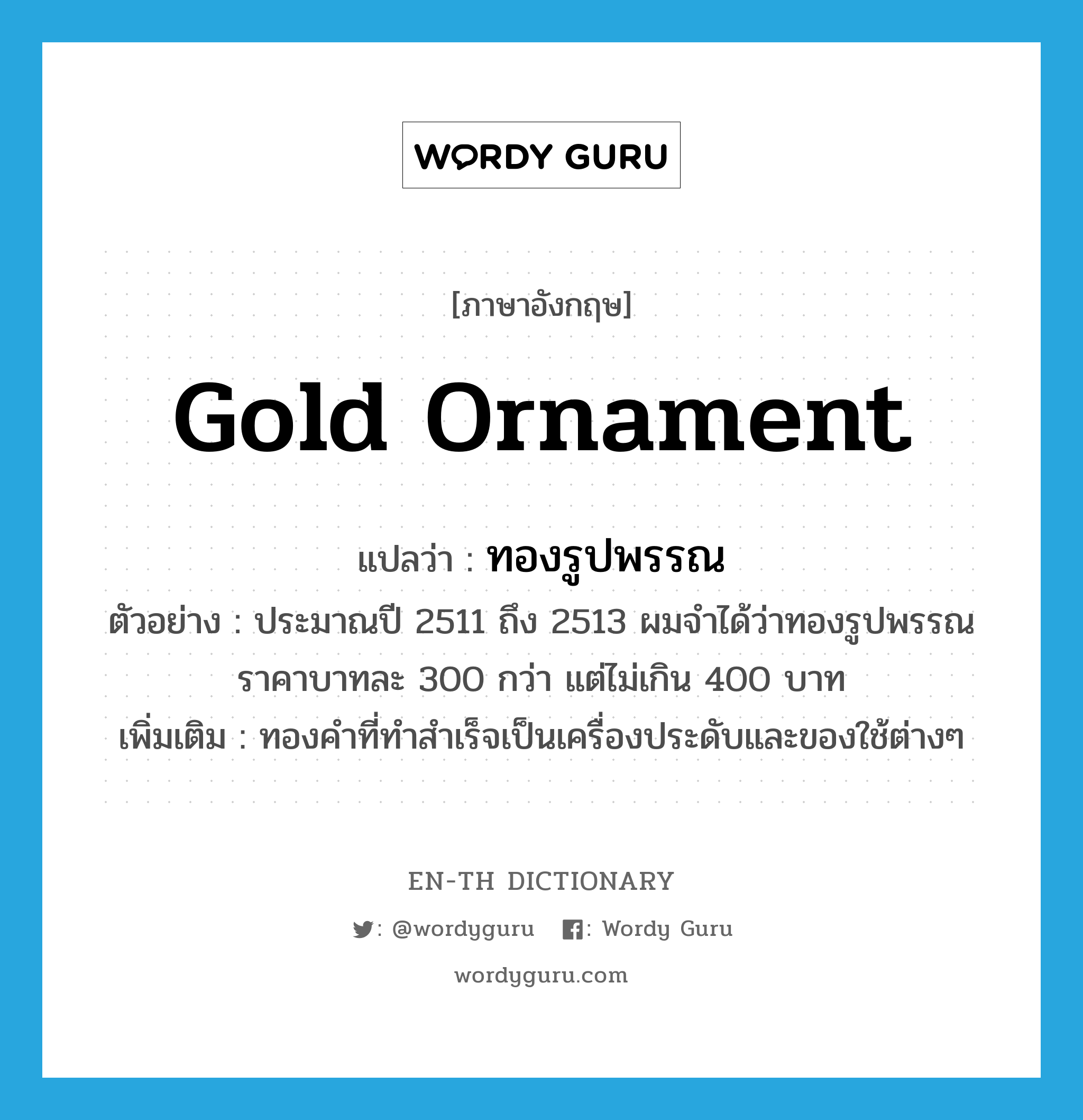 gold ornament แปลว่า?, คำศัพท์ภาษาอังกฤษ gold ornament แปลว่า ทองรูปพรรณ ประเภท N ตัวอย่าง ประมาณปี 2511 ถึง 2513 ผมจำได้ว่าทองรูปพรรณ ราคาบาทละ 300 กว่า แต่ไม่เกิน 400 บาท เพิ่มเติม ทองคำที่ทำสำเร็จเป็นเครื่องประดับและของใช้ต่างๆ หมวด N