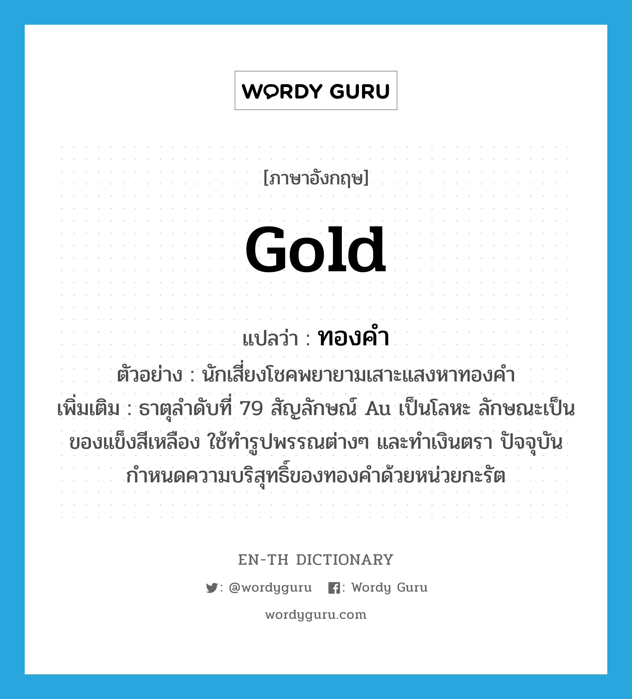 gold แปลว่า?, คำศัพท์ภาษาอังกฤษ gold แปลว่า ทองคำ ประเภท N ตัวอย่าง นักเสี่ยงโชคพยายามเสาะแสงหาทองคำ เพิ่มเติม ธาตุลำดับที่ 79 สัญลักษณ์ Au เป็นโลหะ ลักษณะเป็นของแข็งสีเหลือง ใช้ทำรูปพรรณต่างๆ และทำเงินตรา ปัจจุบันกำหนดความบริสุทธิ์ของทองคำด้วยหน่วยกะรัต หมวด N