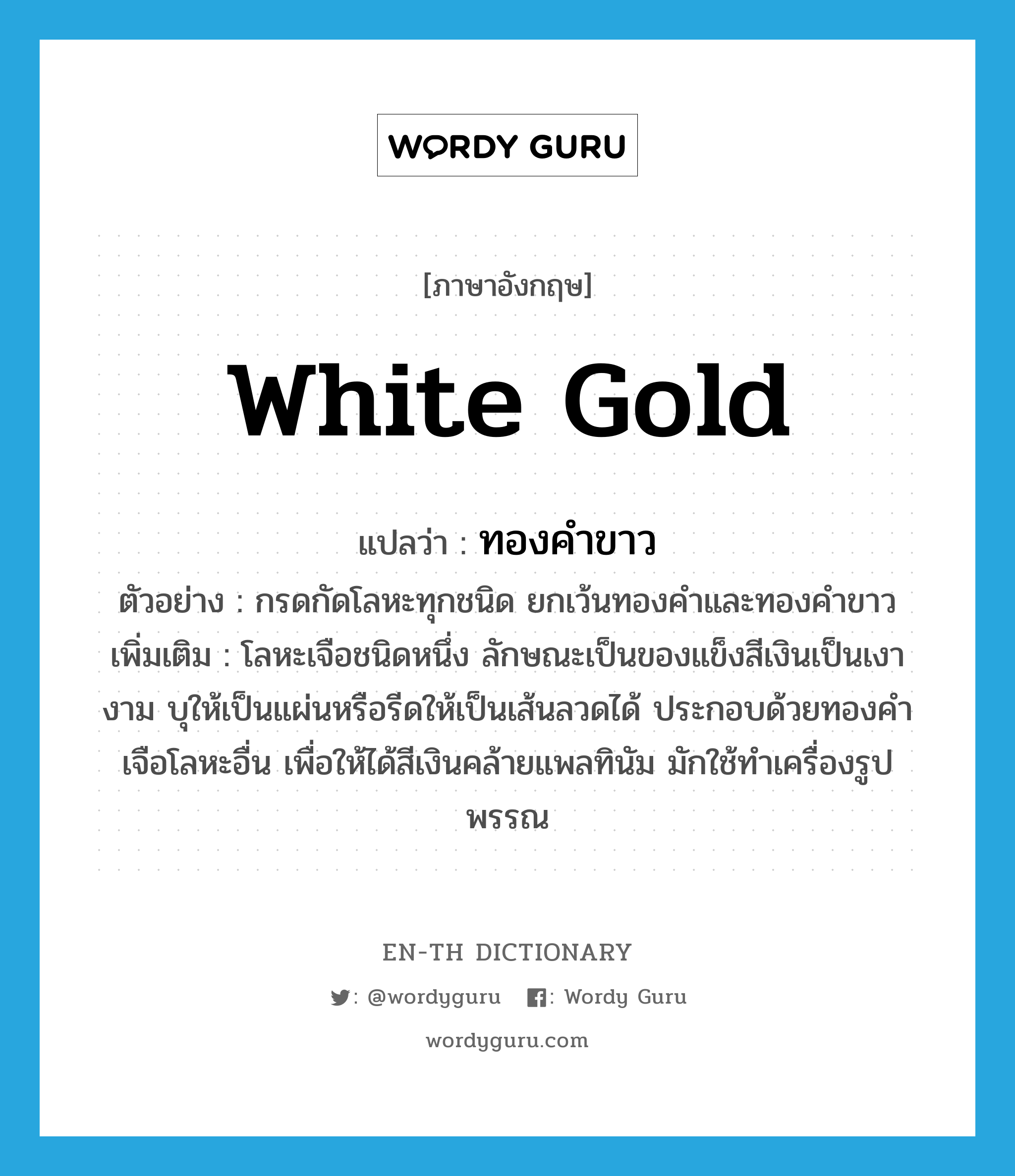 white gold แปลว่า?, คำศัพท์ภาษาอังกฤษ white gold แปลว่า ทองคำขาว ประเภท N ตัวอย่าง กรดกัดโลหะทุกชนิด ยกเว้นทองคำและทองคำขาว เพิ่มเติม โลหะเจือชนิดหนึ่ง ลักษณะเป็นของแข็งสีเงินเป็นเงางาม บุให้เป็นแผ่นหรือรีดให้เป็นเส้นลวดได้ ประกอบด้วยทองคำเจือโลหะอื่น เพื่อให้ได้สีเงินคล้ายแพลทินัม มักใช้ทำเครื่องรูปพรรณ หมวด N