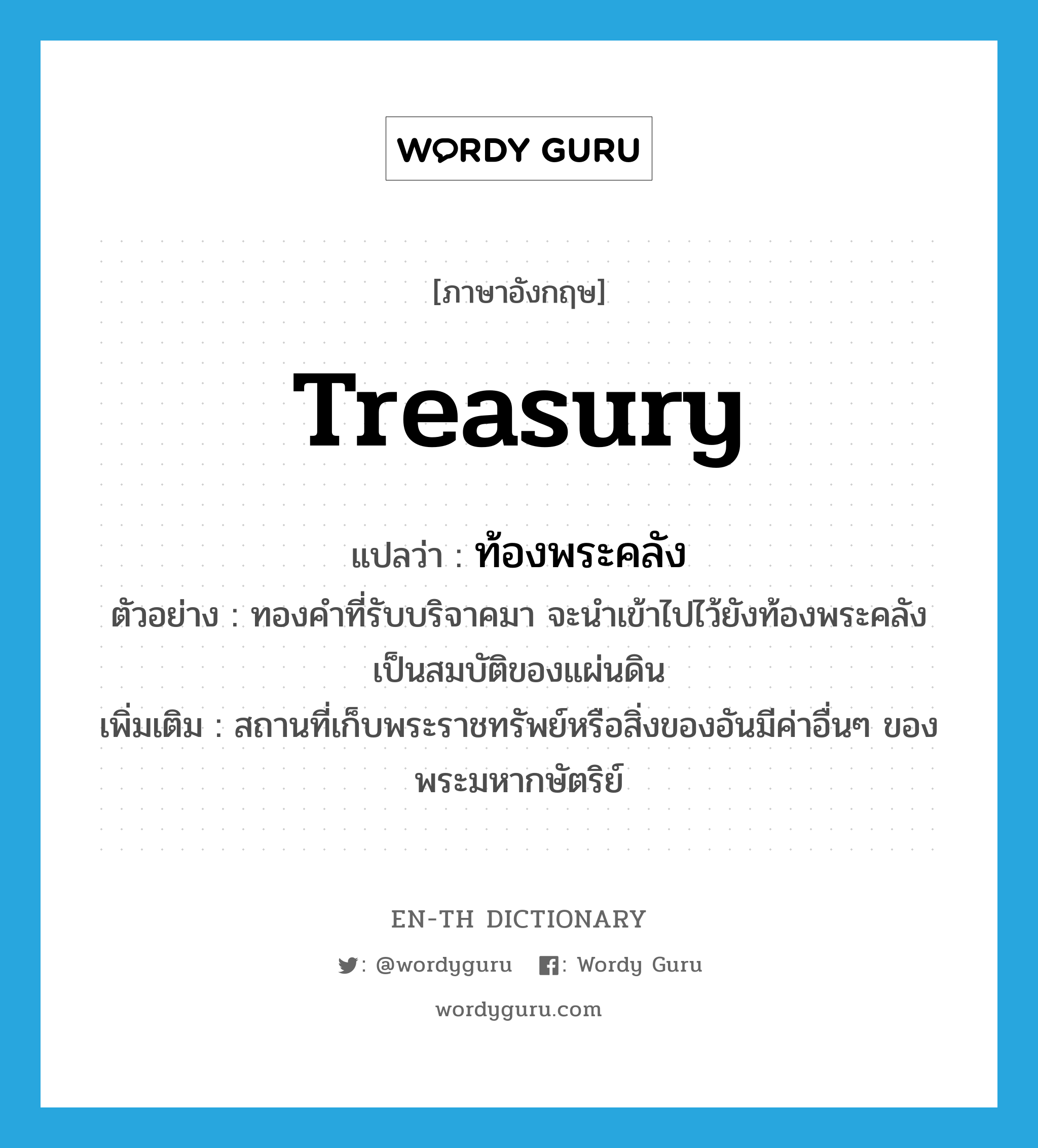 treasury แปลว่า?, คำศัพท์ภาษาอังกฤษ treasury แปลว่า ท้องพระคลัง ประเภท N ตัวอย่าง ทองคำที่รับบริจาคมา จะนำเข้าไปไว้ยังท้องพระคลัง เป็นสมบัติของแผ่นดิน เพิ่มเติม สถานที่เก็บพระราชทรัพย์หรือสิ่งของอันมีค่าอื่นๆ ของพระมหากษัตริย์ หมวด N