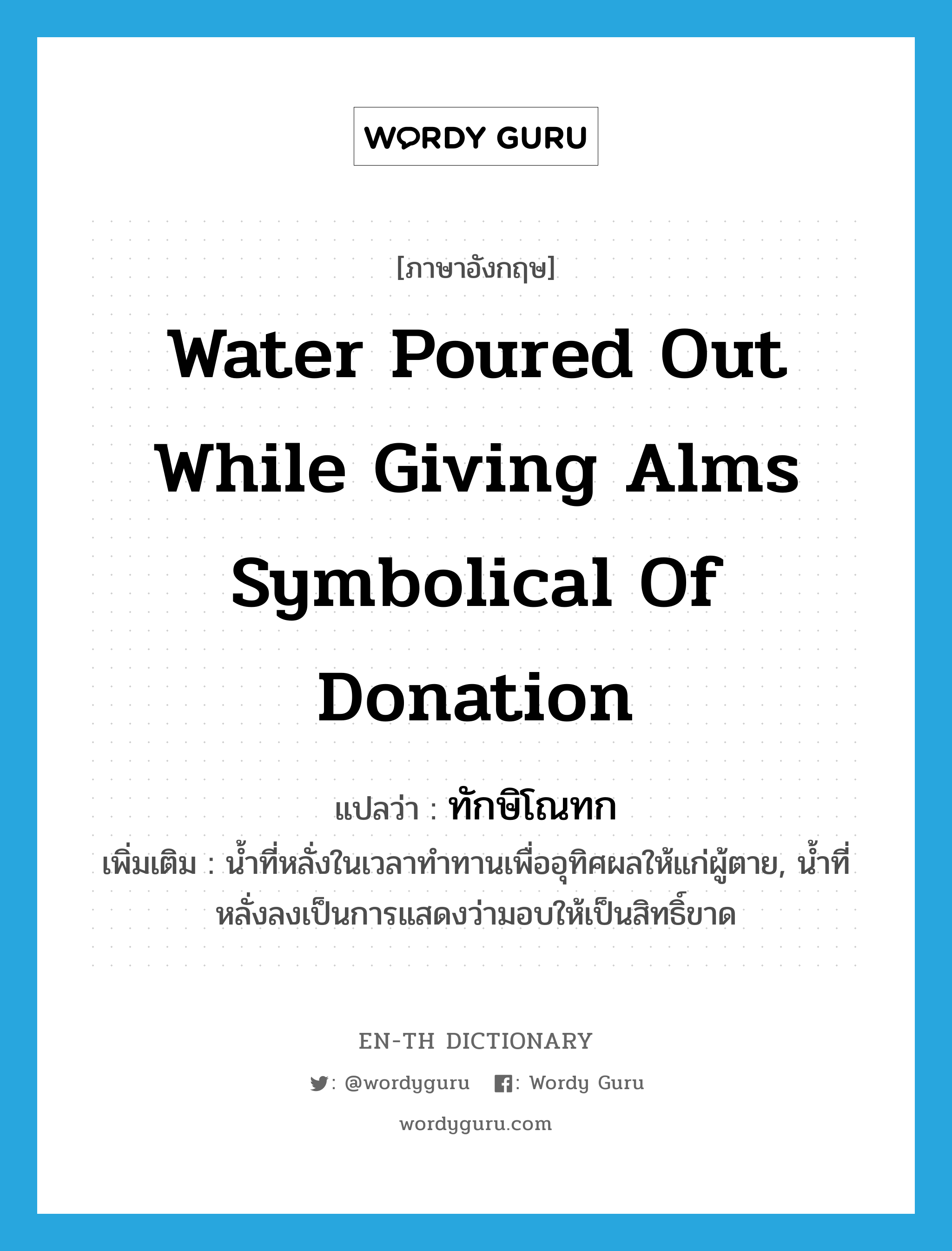 water poured out while giving alms symbolical of donation แปลว่า?, คำศัพท์ภาษาอังกฤษ water poured out while giving alms symbolical of donation แปลว่า ทักษิโณทก ประเภท N เพิ่มเติม น้ำที่หลั่งในเวลาทำทานเพื่ออุทิศผลให้แก่ผู้ตาย, น้ำที่หลั่งลงเป็นการแสดงว่ามอบให้เป็นสิทธิ์ขาด หมวด N