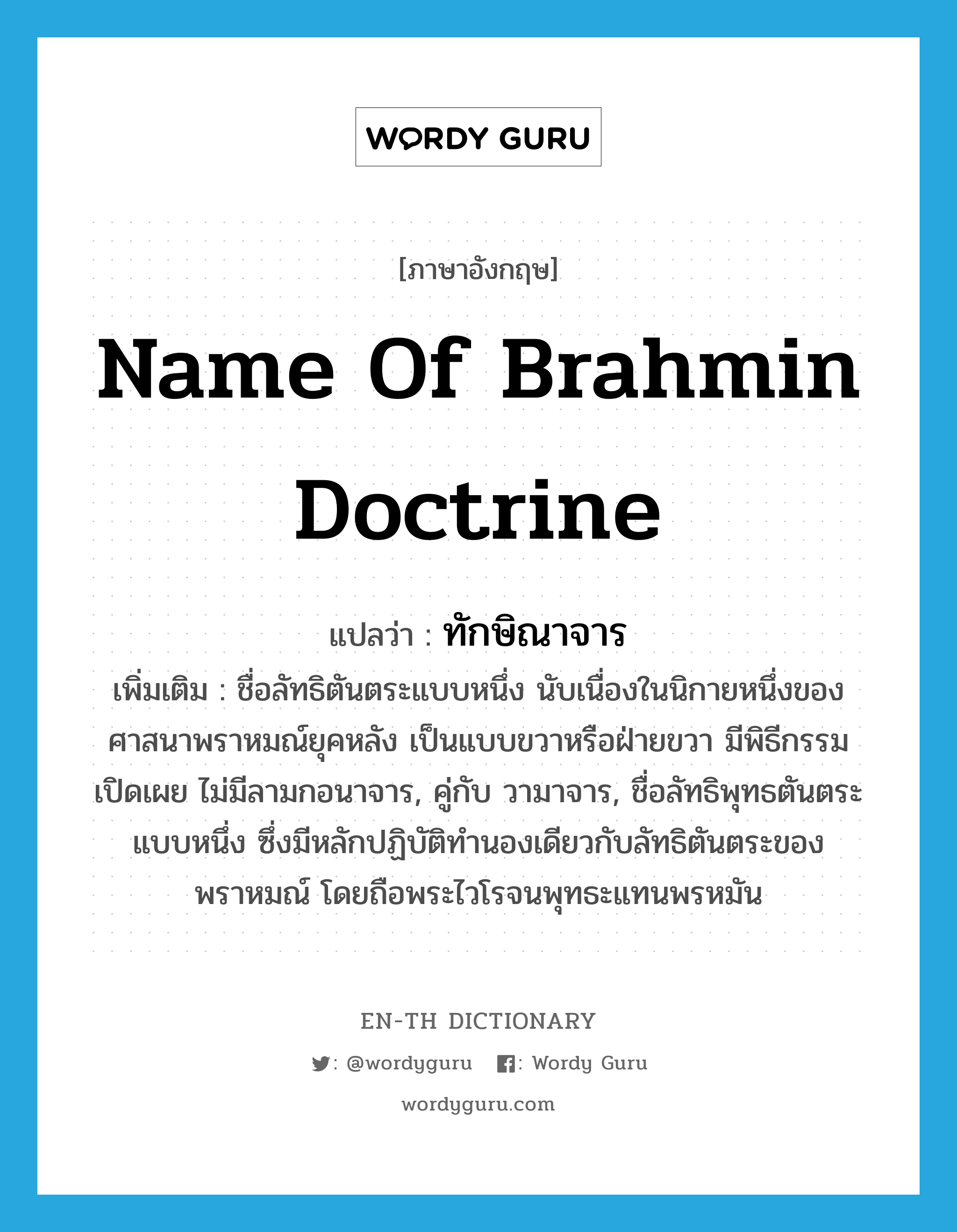 name of Brahmin doctrine แปลว่า?, คำศัพท์ภาษาอังกฤษ name of Brahmin doctrine แปลว่า ทักษิณาจาร ประเภท N เพิ่มเติม ชื่อลัทธิตันตระแบบหนึ่ง นับเนื่องในนิกายหนึ่งของศาสนาพราหมณ์ยุคหลัง เป็นแบบขวาหรือฝ่ายขวา มีพิธีกรรมเปิดเผย ไม่มีลามกอนาจาร, คู่กับ วามาจาร, ชื่อลัทธิพุทธตันตระแบบหนึ่ง ซึ่งมีหลักปฏิบัติทำนองเดียวกับลัทธิตันตระของพราหมณ์ โดยถือพระไวโรจนพุทธะแทนพรหมัน หมวด N