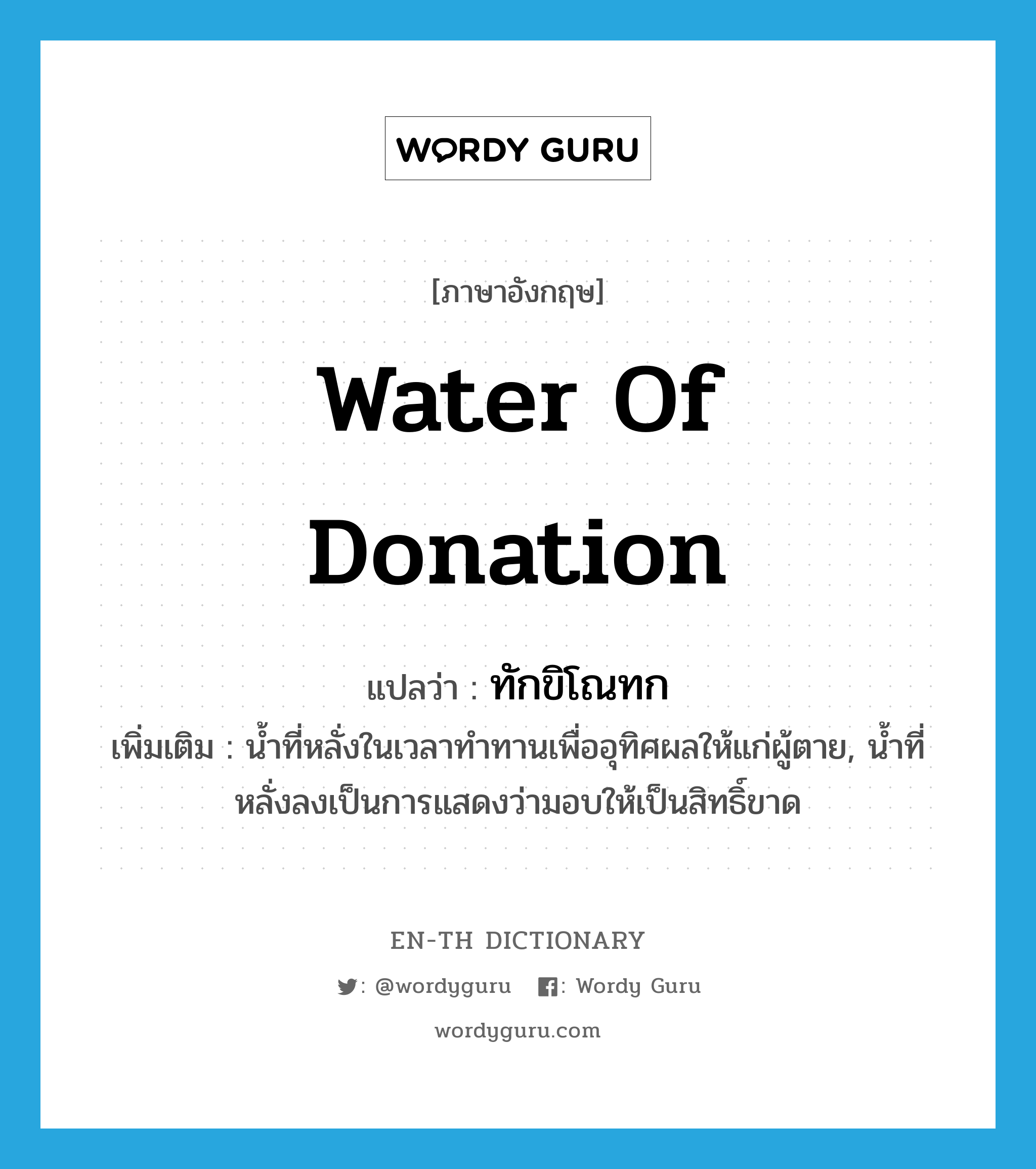 water of donation แปลว่า?, คำศัพท์ภาษาอังกฤษ water of donation แปลว่า ทักขิโณทก ประเภท N เพิ่มเติม น้ำที่หลั่งในเวลาทำทานเพื่ออุทิศผลให้แก่ผู้ตาย, น้ำที่หลั่งลงเป็นการแสดงว่ามอบให้เป็นสิทธิ์ขาด หมวด N