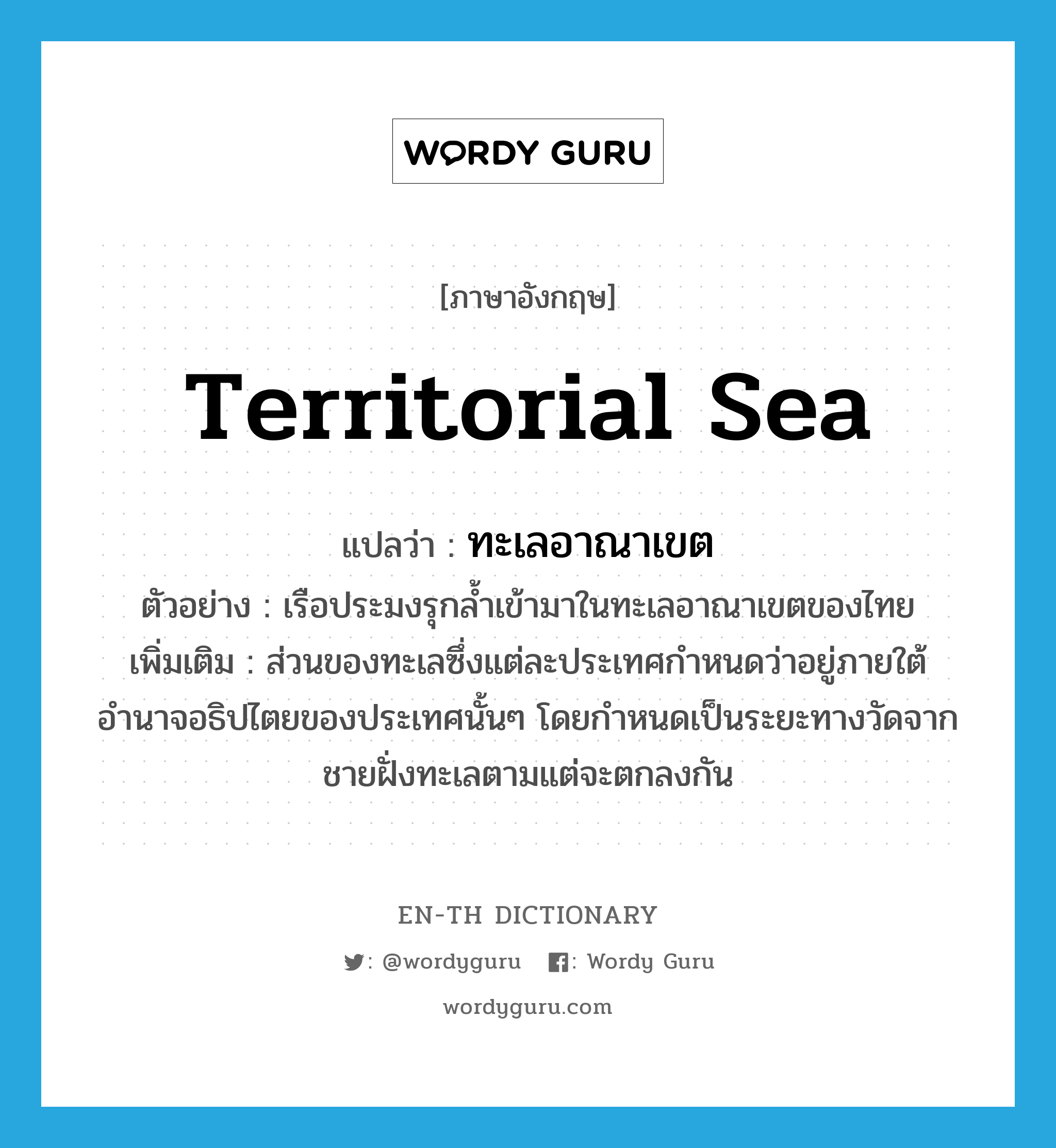 ทะเลอาณาเขต ภาษาอังกฤษ?, คำศัพท์ภาษาอังกฤษ ทะเลอาณาเขต แปลว่า territorial sea ประเภท N ตัวอย่าง เรือประมงรุกล้ำเข้ามาในทะเลอาณาเขตของไทย เพิ่มเติม ส่วนของทะเลซึ่งแต่ละประเทศกำหนดว่าอยู่ภายใต้อำนาจอธิปไตยของประเทศนั้นๆ โดยกำหนดเป็นระยะทางวัดจากชายฝั่งทะเลตามแต่จะตกลงกัน หมวด N