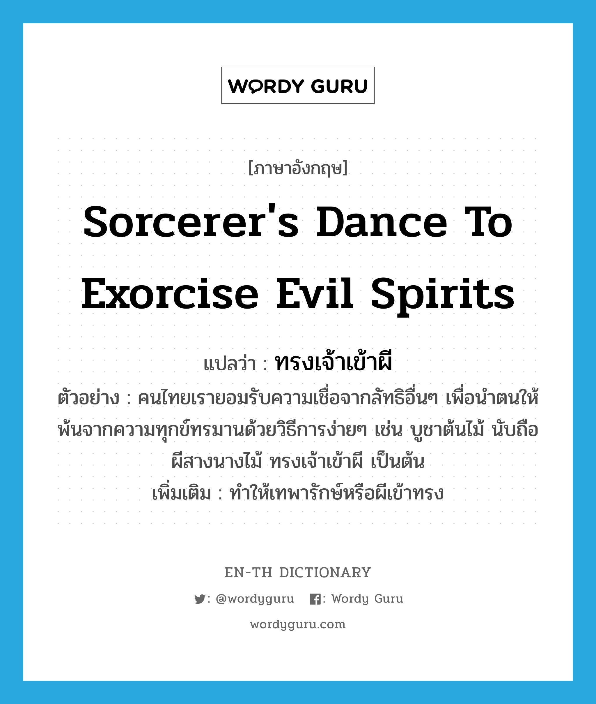 sorcerer's dance to exorcise evil spirits แปลว่า?, คำศัพท์ภาษาอังกฤษ sorcerer's dance to exorcise evil spirits แปลว่า ทรงเจ้าเข้าผี ประเภท V ตัวอย่าง คนไทยเรายอมรับความเชื่อจากลัทธิอื่นๆ เพื่อนำตนให้พ้นจากความทุกข์ทรมานด้วยวิธีการง่ายๆ เช่น บูชาต้นไม้ นับถือผีสางนางไม้ ทรงเจ้าเข้าผี เป็นต้น เพิ่มเติม ทำให้เทพารักษ์หรือผีเข้าทรง หมวด V