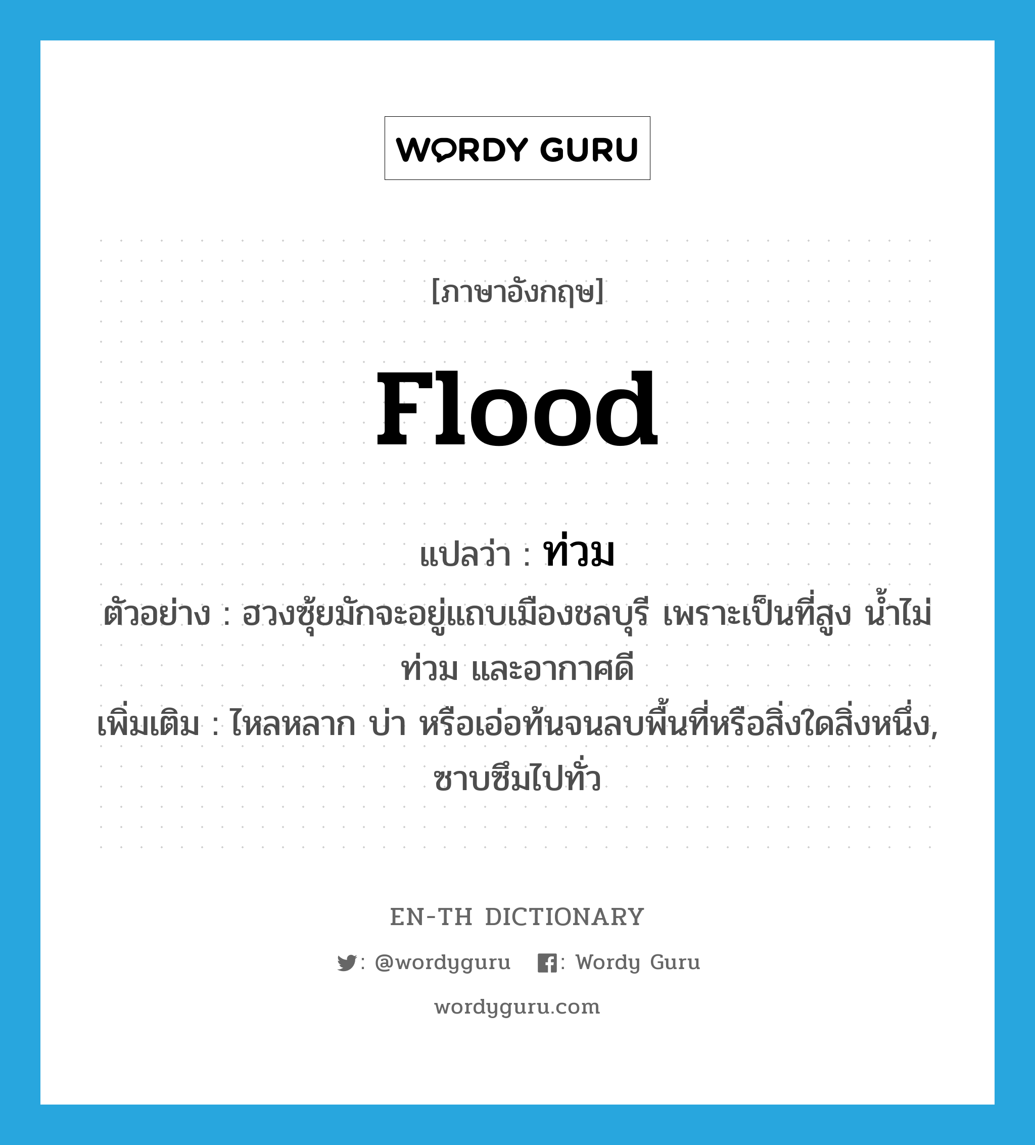 flood แปลว่า?, คำศัพท์ภาษาอังกฤษ flood แปลว่า ท่วม ประเภท V ตัวอย่าง ฮวงซุ้ยมักจะอยู่แถบเมืองชลบุรี เพราะเป็นที่สูง น้ำไม่ท่วม และอากาศดี เพิ่มเติม ไหลหลาก บ่า หรือเอ่อท้นจนลบพื้นที่หรือสิ่งใดสิ่งหนึ่ง, ซาบซึมไปทั่ว หมวด V