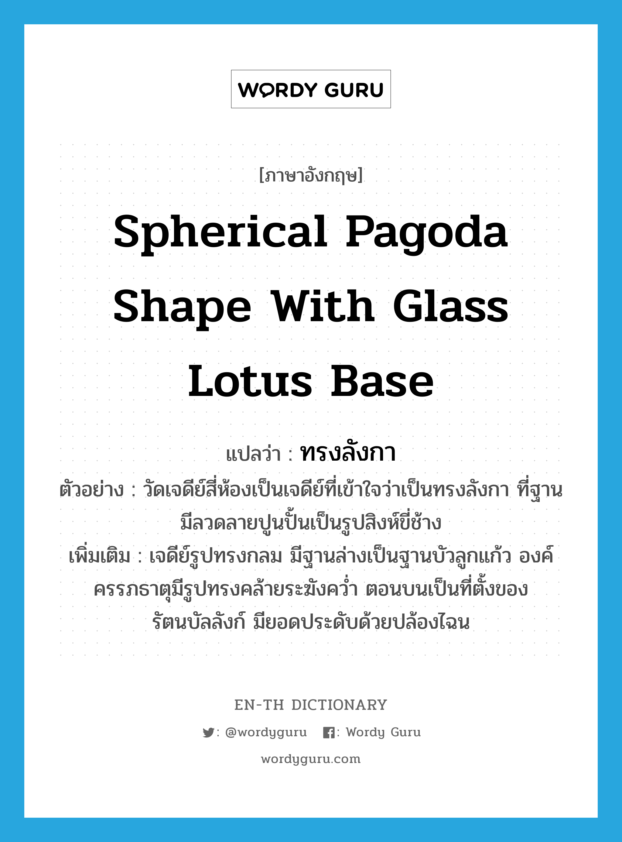 spherical pagoda shape with glass lotus base แปลว่า?, คำศัพท์ภาษาอังกฤษ spherical pagoda shape with glass lotus base แปลว่า ทรงลังกา ประเภท ADJ ตัวอย่าง วัดเจดีย์สี่ห้องเป็นเจดีย์ที่เข้าใจว่าเป็นทรงลังกา ที่ฐานมีลวดลายปูนปั้นเป็นรูปสิงห์ขี่ช้าง เพิ่มเติม เจดีย์รูปทรงกลม มีฐานล่างเป็นฐานบัวลูกแก้ว องค์ครรภธาตุมีรูปทรงคล้ายระฆังคว่ำ ตอนบนเป็นที่ตั้งของรัตนบัลลังก์ มียอดประดับด้วยปล้องไฉน หมวด ADJ