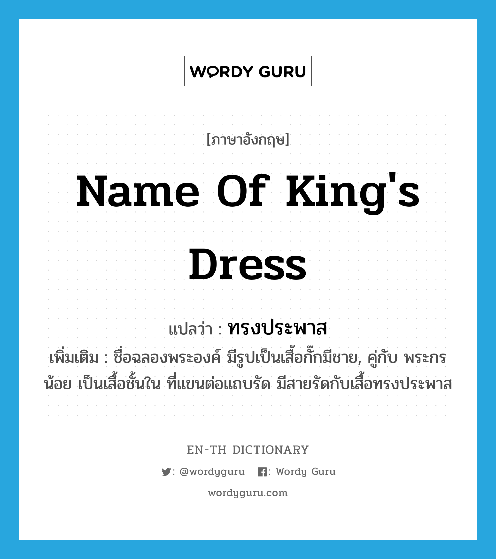 ทรงประพาส ภาษาอังกฤษ?, คำศัพท์ภาษาอังกฤษ ทรงประพาส แปลว่า name of king's dress ประเภท N เพิ่มเติม ชื่อฉลองพระองค์ มีรูปเป็นเสื้อกั๊กมีชาย, คู่กับ พระกรน้อย เป็นเสื้อชั้นใน ที่แขนต่อแถบรัด มีสายรัดกับเสื้อทรงประพาส หมวด N