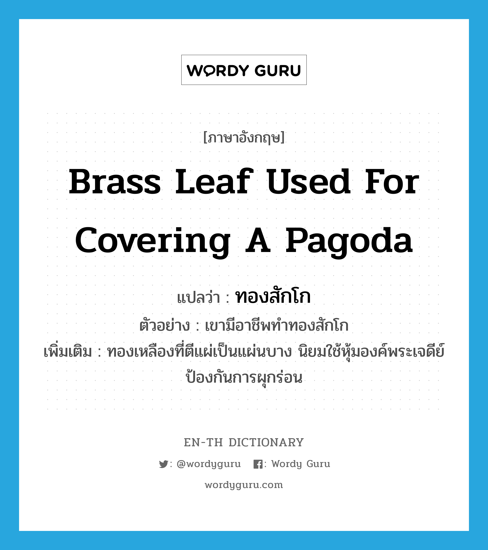 brass leaf used for covering a pagoda แปลว่า?, คำศัพท์ภาษาอังกฤษ brass leaf used for covering a pagoda แปลว่า ทองสักโก ประเภท N ตัวอย่าง เขามีอาชีพทำทองสักโก เพิ่มเติม ทองเหลืองที่ตีแผ่เป็นแผ่นบาง นิยมใช้หุ้มองค์พระเจดีย์ป้องกันการผุกร่อน หมวด N