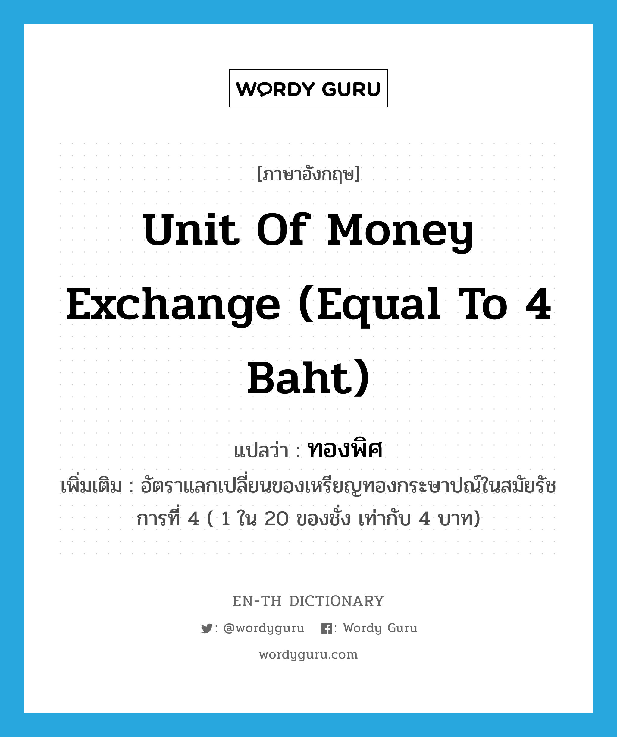 ทองพิศ ภาษาอังกฤษ?, คำศัพท์ภาษาอังกฤษ ทองพิศ แปลว่า unit of money exchange (equal to 4 baht) ประเภท CLAS เพิ่มเติม อัตราแลกเปลี่ยนของเหรียญทองกระษาปณ์ในสมัยรัชการที่ 4 ( 1 ใน 20 ของชั่ง เท่ากับ 4 บาท) หมวด CLAS