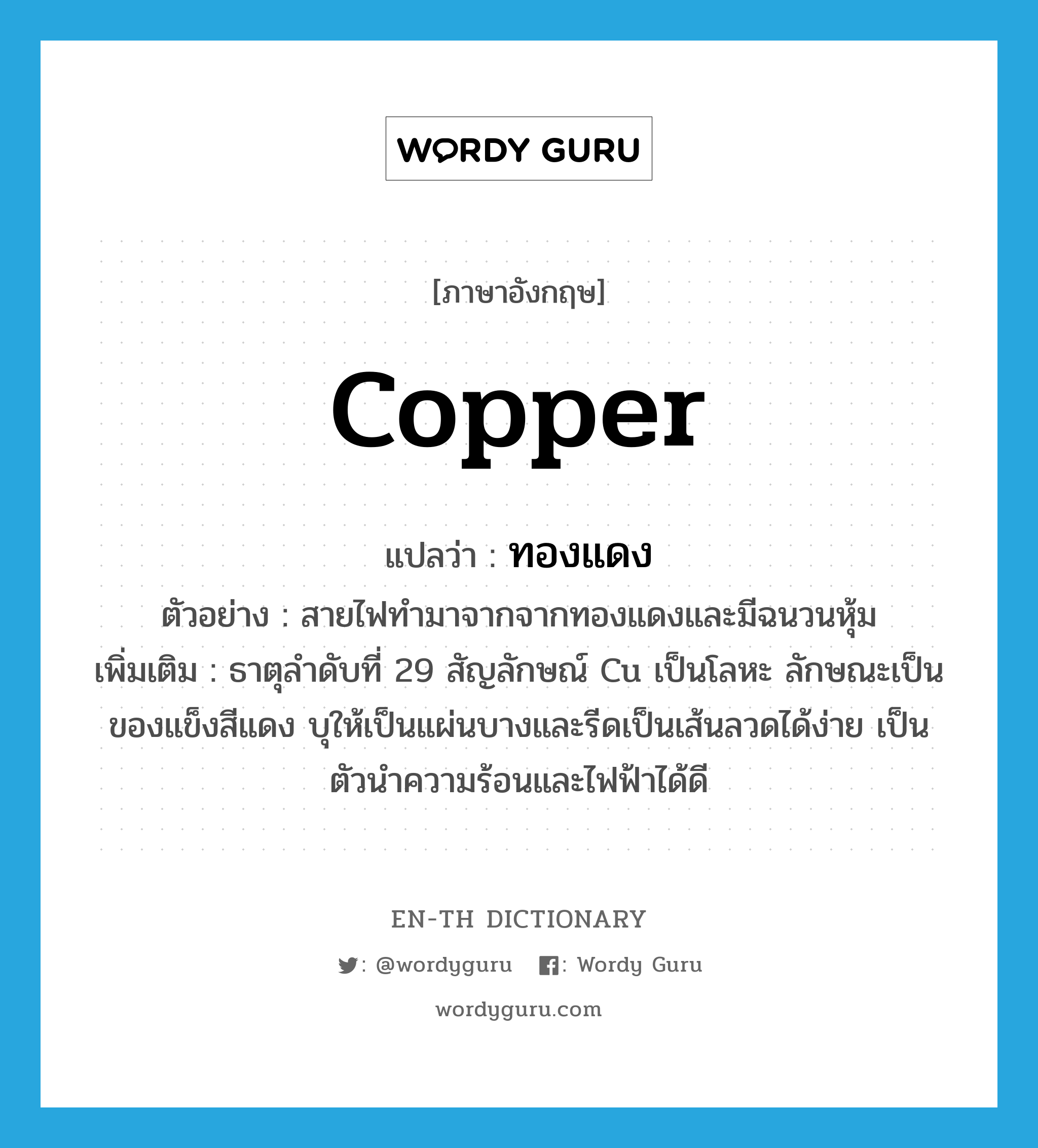 copper แปลว่า?, คำศัพท์ภาษาอังกฤษ copper แปลว่า ทองแดง ประเภท N ตัวอย่าง สายไฟทำมาจากจากทองแดงและมีฉนวนหุ้ม เพิ่มเติม ธาตุลำดับที่ 29 สัญลักษณ์ Cu เป็นโลหะ ลักษณะเป็นของแข็งสีแดง บุให้เป็นแผ่นบางและรีดเป็นเส้นลวดได้ง่าย เป็นตัวนำความร้อนและไฟฟ้าได้ดี หมวด N
