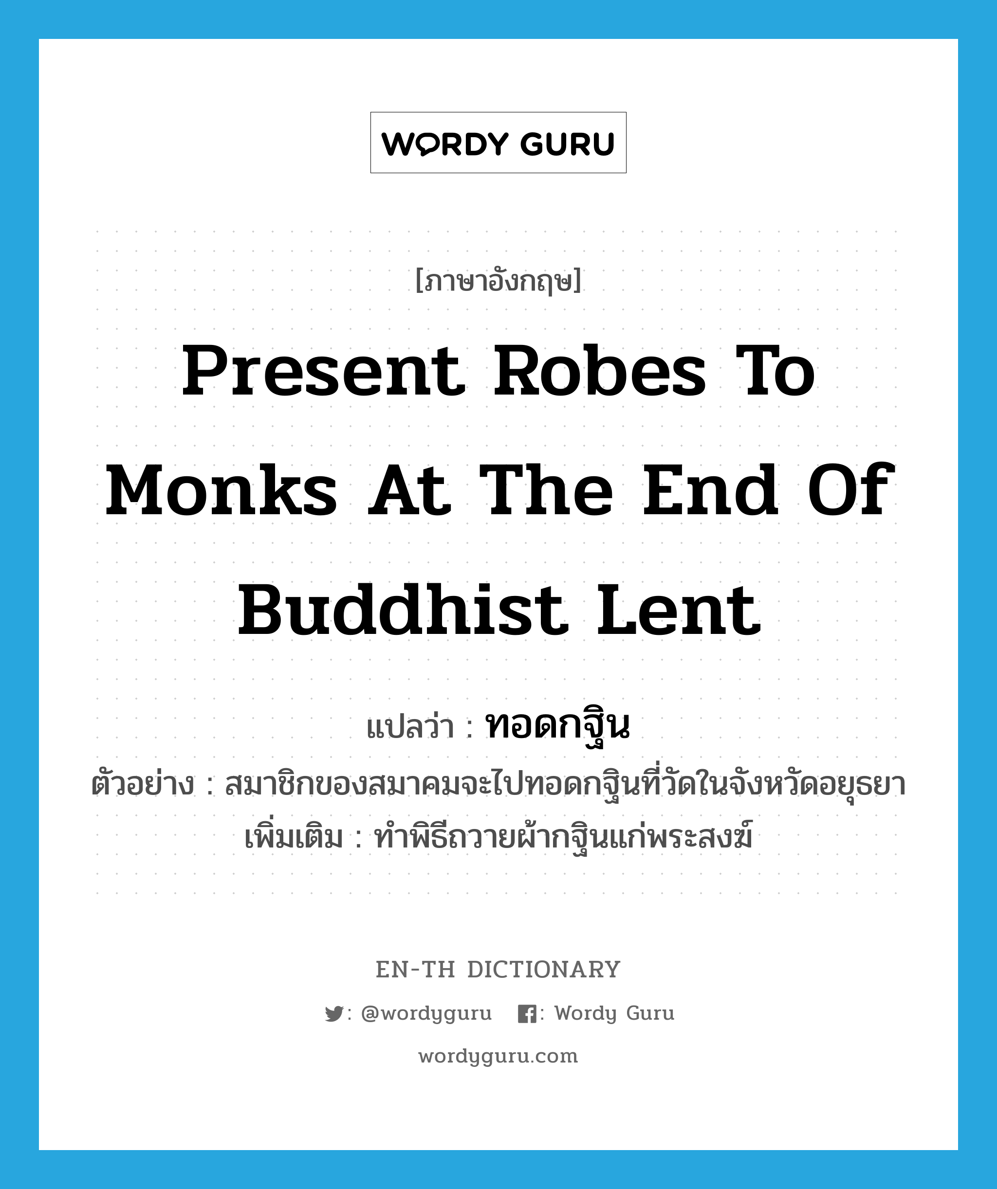present robes to monks at the end of Buddhist Lent แปลว่า?, คำศัพท์ภาษาอังกฤษ present robes to monks at the end of Buddhist Lent แปลว่า ทอดกฐิน ประเภท V ตัวอย่าง สมาชิกของสมาคมจะไปทอดกฐินที่วัดในจังหวัดอยุธยา เพิ่มเติม ทำพิธีถวายผ้ากฐินแก่พระสงฆ์ หมวด V