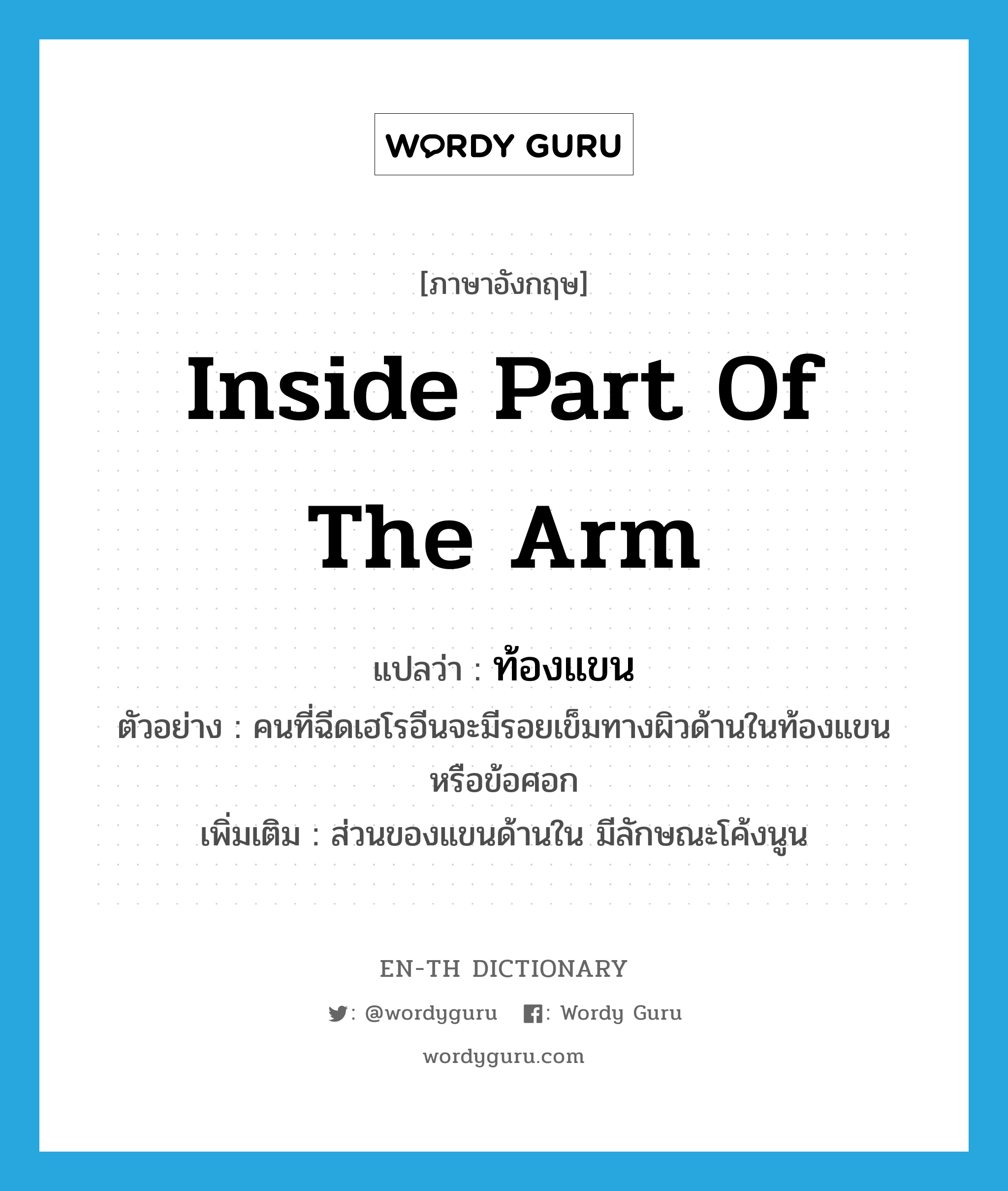 inside part of the arm แปลว่า?, คำศัพท์ภาษาอังกฤษ inside part of the arm แปลว่า ท้องแขน ประเภท N ตัวอย่าง คนที่ฉีดเฮโรอีนจะมีรอยเข็มทางผิวด้านในท้องแขน หรือข้อศอก เพิ่มเติม ส่วนของแขนด้านใน มีลักษณะโค้งนูน หมวด N