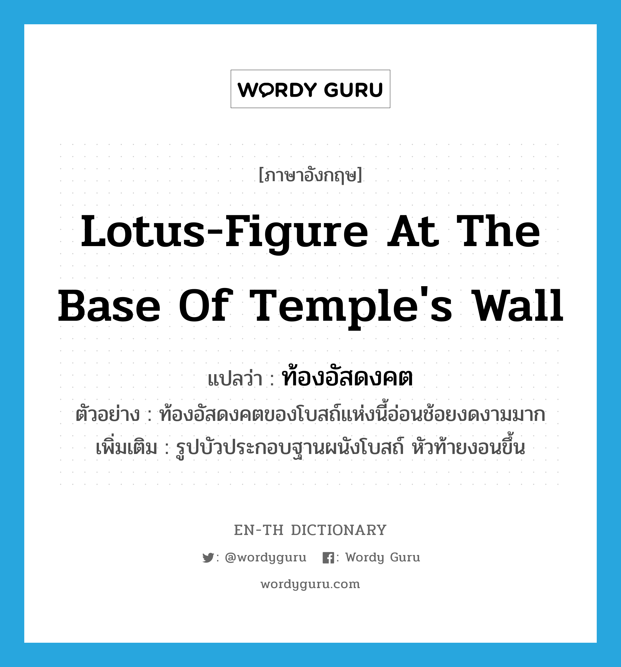 ท้องอัสดงคต ภาษาอังกฤษ?, คำศัพท์ภาษาอังกฤษ ท้องอัสดงคต แปลว่า lotus-figure at the base of temple's wall ประเภท N ตัวอย่าง ท้องอัสดงคตของโบสถ์แห่งนี้อ่อนช้อยงดงามมาก เพิ่มเติม รูปบัวประกอบฐานผนังโบสถ์ หัวท้ายงอนขึ้น หมวด N