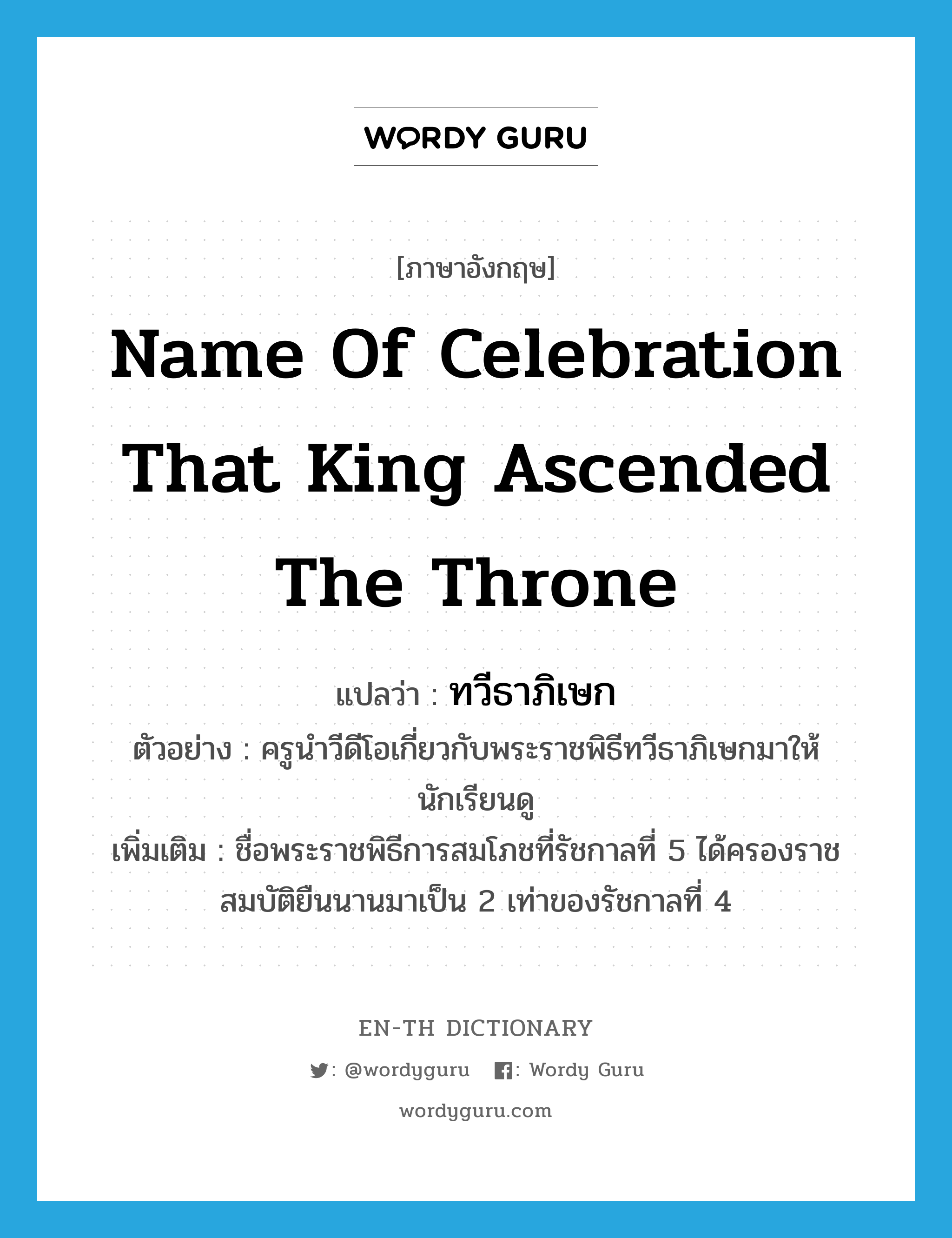 name of celebration that king ascended the throne แปลว่า?, คำศัพท์ภาษาอังกฤษ name of celebration that king ascended the throne แปลว่า ทวีธาภิเษก ประเภท N ตัวอย่าง ครูนำวีดีโอเกี่ยวกับพระราชพิธีทวีธาภิเษกมาให้นักเรียนดู เพิ่มเติม ชื่อพระราชพิธีการสมโภชที่รัชกาลที่ 5 ได้ครองราชสมบัติยืนนานมาเป็น 2 เท่าของรัชกาลที่ 4 หมวด N