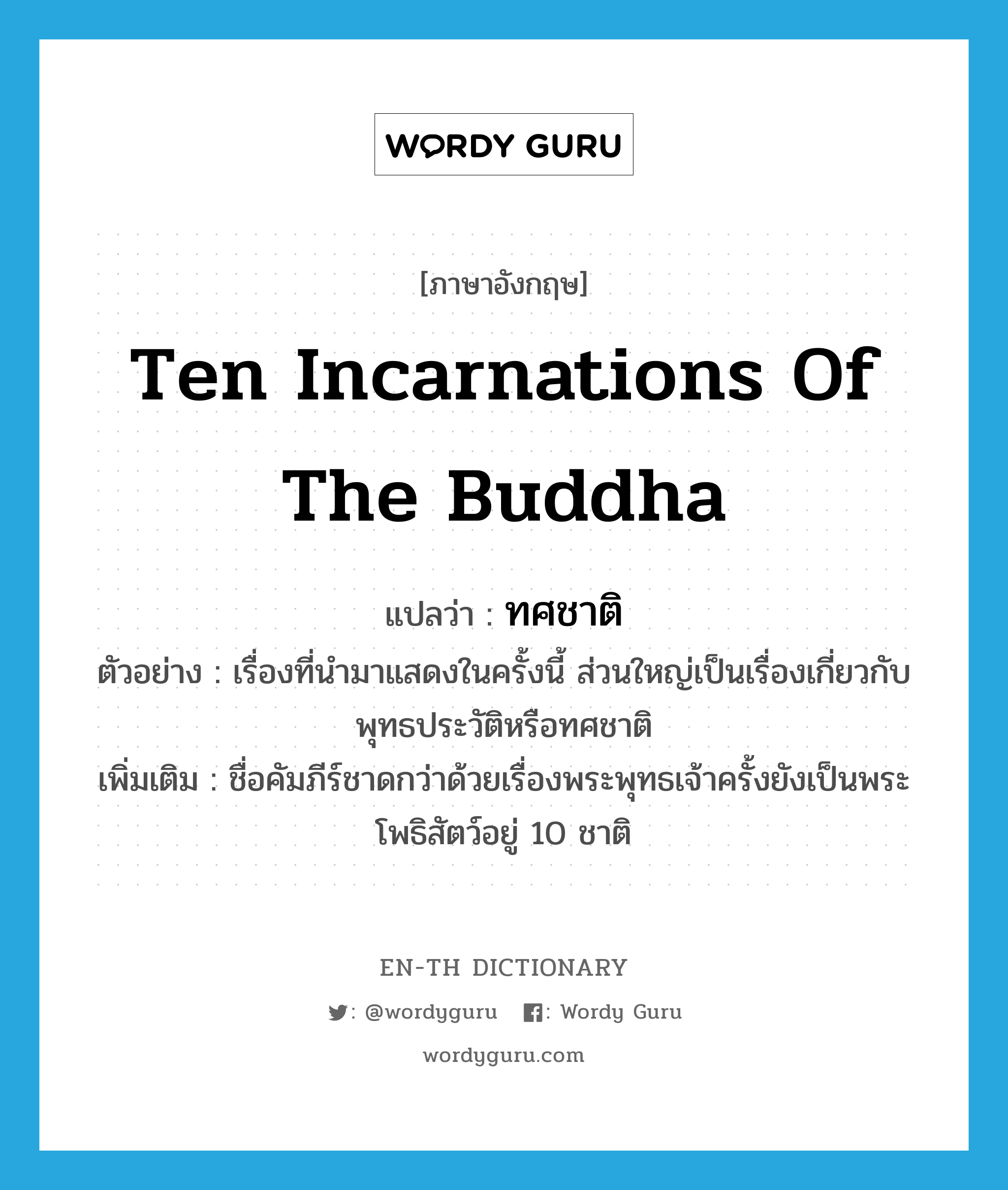 ten incarnations of the Buddha แปลว่า?, คำศัพท์ภาษาอังกฤษ ten incarnations of the Buddha แปลว่า ทศชาติ ประเภท N ตัวอย่าง เรื่องที่นำมาแสดงในครั้งนี้ ส่วนใหญ่เป็นเรื่องเกี่ยวกับพุทธประวัติหรือทศชาติ เพิ่มเติม ชื่อคัมภีร์ชาดกว่าด้วยเรื่องพระพุทธเจ้าครั้งยังเป็นพระโพธิสัตว์อยู่ 10 ชาติ หมวด N