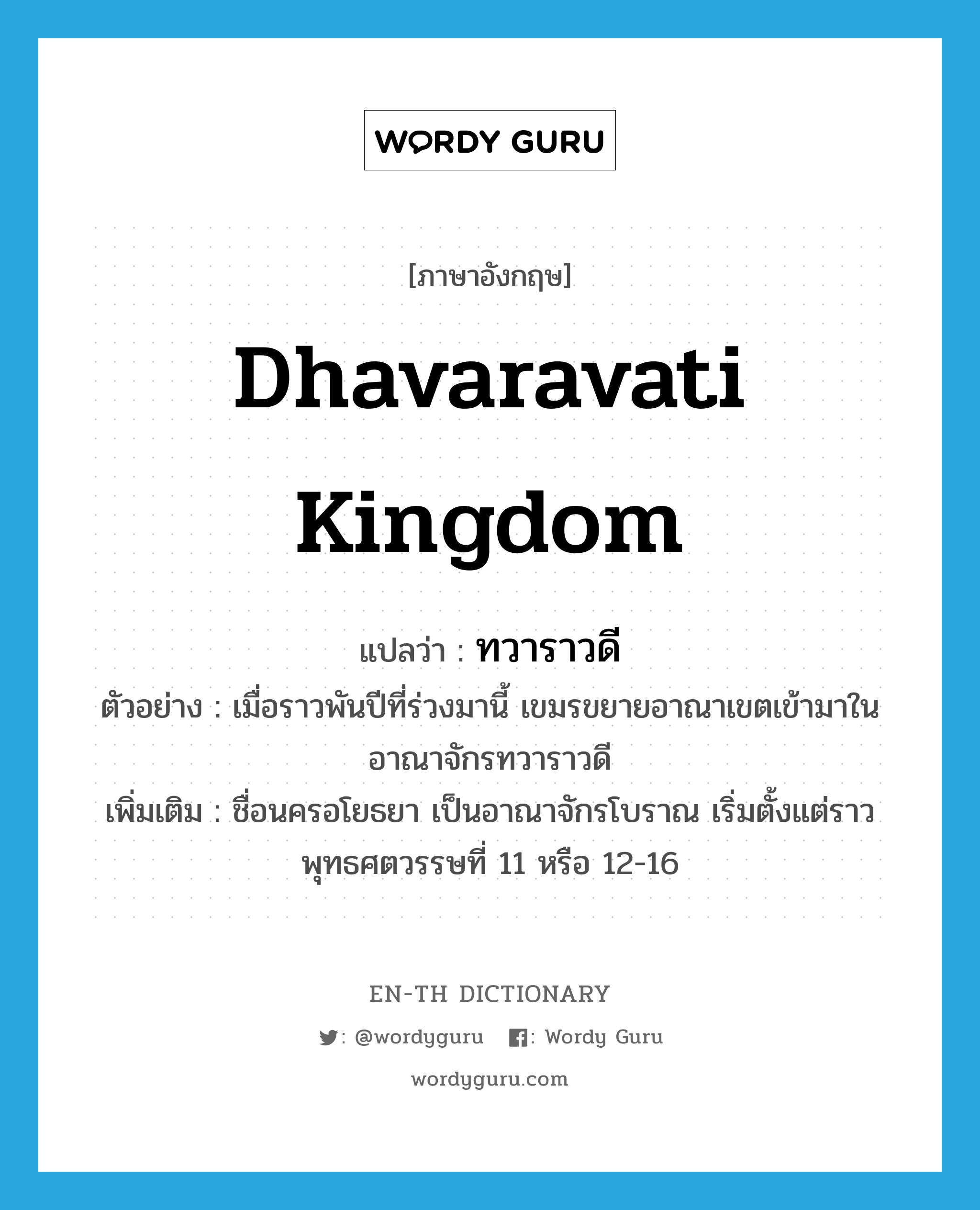 Dhavaravati Kingdom แปลว่า?, คำศัพท์ภาษาอังกฤษ Dhavaravati Kingdom แปลว่า ทวาราวดี ประเภท N ตัวอย่าง เมื่อราวพันปีที่ร่วงมานี้ เขมรขยายอาณาเขตเข้ามาในอาณาจักรทวาราวดี เพิ่มเติม ชื่อนครอโยธยา เป็นอาณาจักรโบราณ เริ่มตั้งแต่ราวพุทธศตวรรษที่ 11 หรือ 12-16 หมวด N