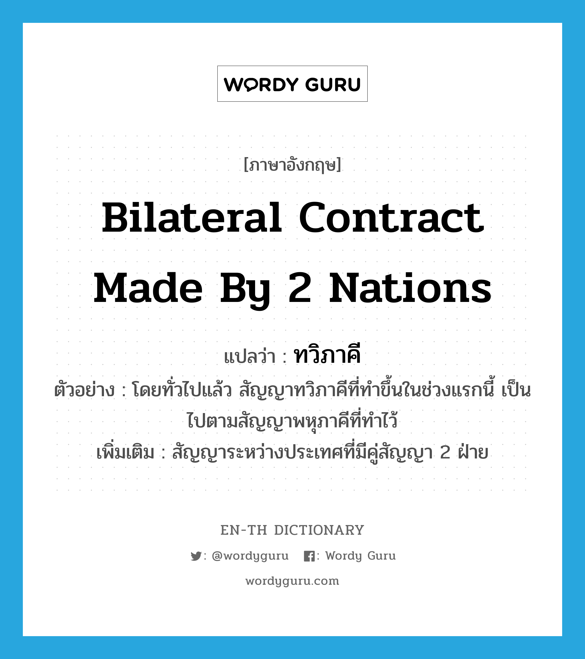 bilateral contract made by 2 nations แปลว่า?, คำศัพท์ภาษาอังกฤษ bilateral contract made by 2 nations แปลว่า ทวิภาคี ประเภท N ตัวอย่าง โดยทั่วไปแล้ว สัญญาทวิภาคีที่ทำขึ้นในช่วงแรกนี้ เป็นไปตามสัญญาพหุภาคีที่ทำไว้ เพิ่มเติม สัญญาระหว่างประเทศที่มีคู่สัญญา 2 ฝ่าย หมวด N