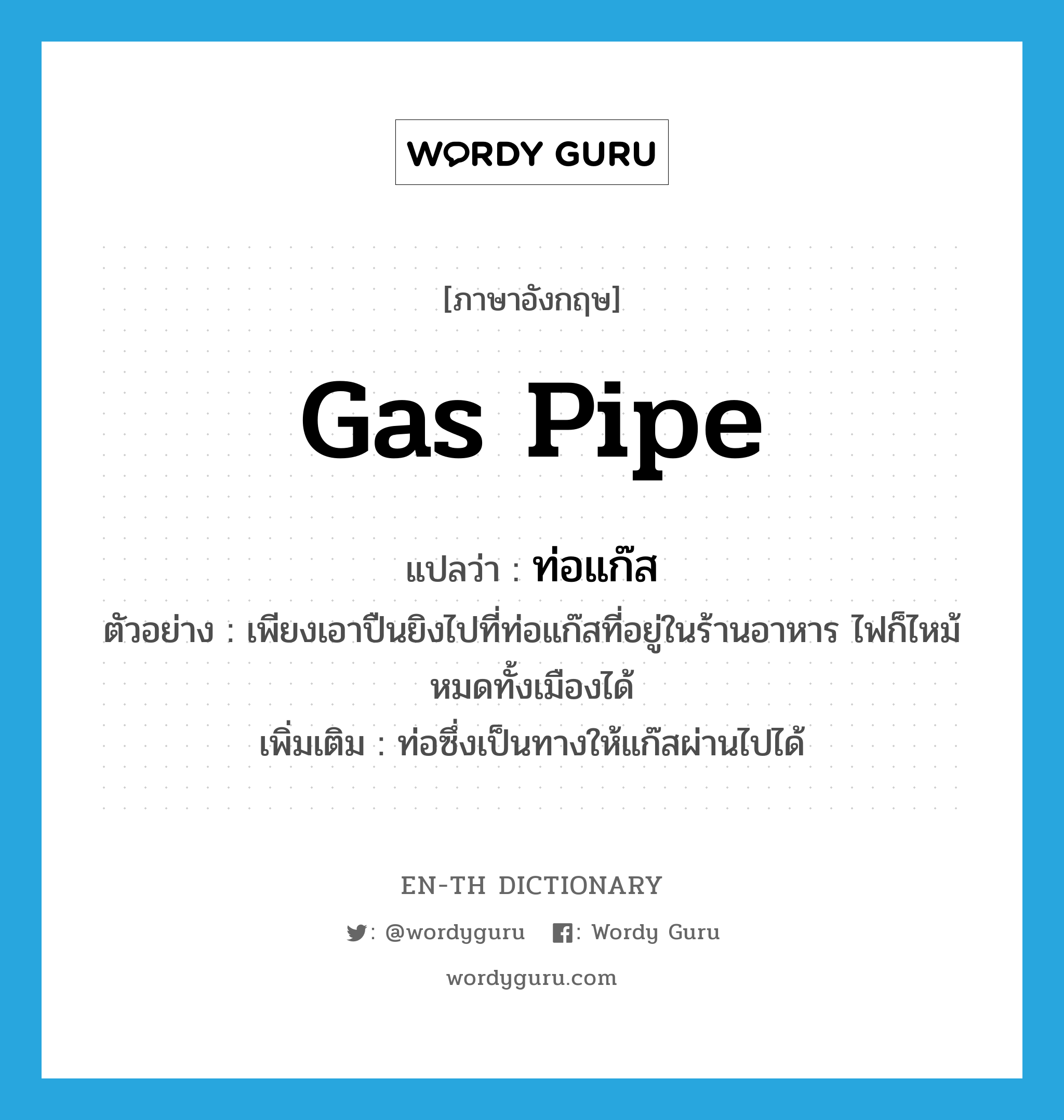gas pipe แปลว่า?, คำศัพท์ภาษาอังกฤษ gas pipe แปลว่า ท่อแก๊ส ประเภท N ตัวอย่าง เพียงเอาปืนยิงไปที่ท่อแก๊สที่อยู่ในร้านอาหาร ไฟก็ไหม้หมดทั้งเมืองได้ เพิ่มเติม ท่อซึ่งเป็นทางให้แก๊สผ่านไปได้ หมวด N