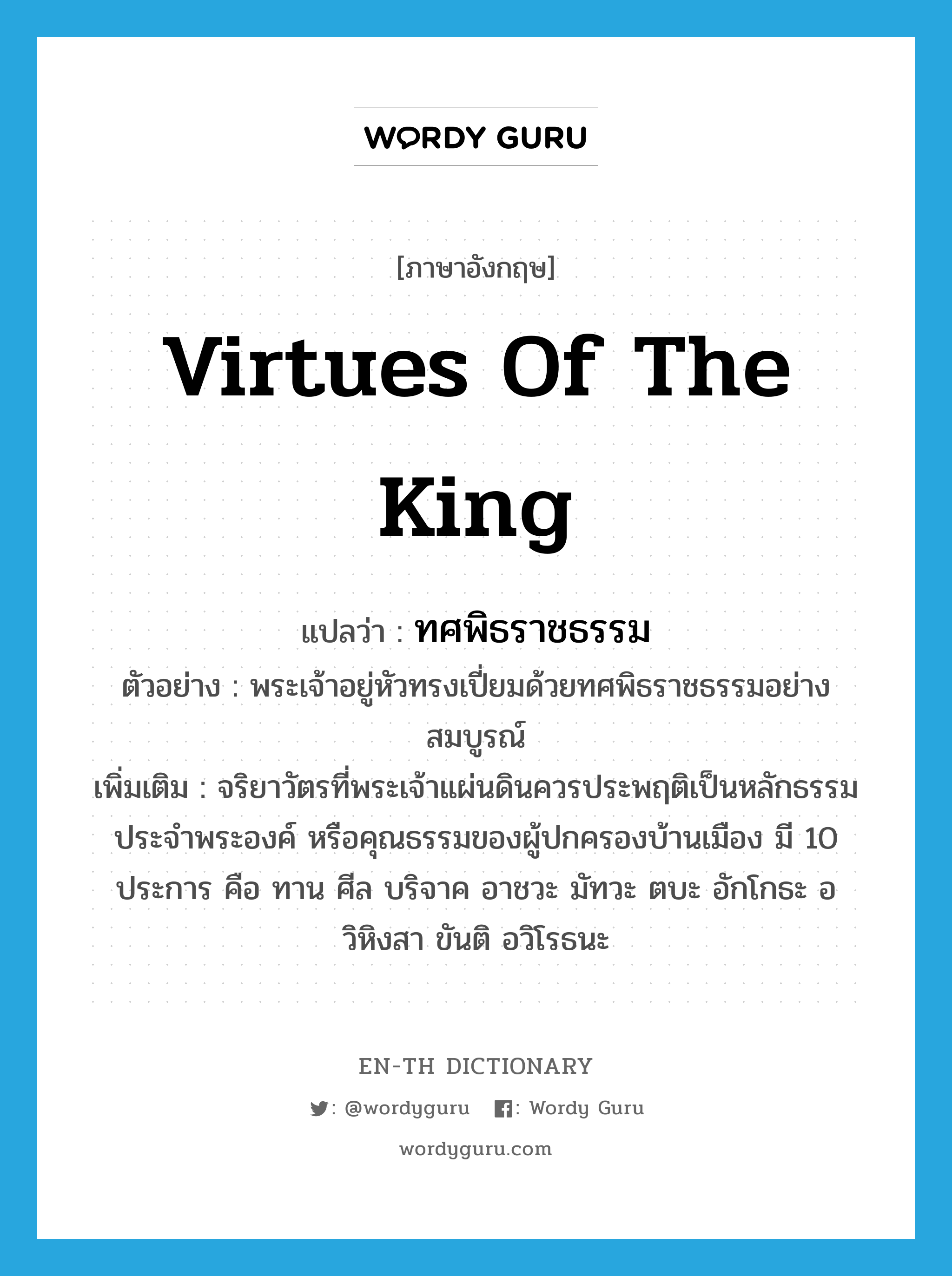 virtues of the king แปลว่า?, คำศัพท์ภาษาอังกฤษ virtues of the king แปลว่า ทศพิธราชธรรม ประเภท N ตัวอย่าง พระเจ้าอยู่หัวทรงเปี่ยมด้วยทศพิธราชธรรมอย่างสมบูรณ์ เพิ่มเติม จริยาวัตรที่พระเจ้าแผ่นดินควรประพฤติเป็นหลักธรรมประจำพระองค์ หรือคุณธรรมของผู้ปกครองบ้านเมือง มี 10 ประการ คือ ทาน ศีล บริจาค อาชวะ มัทวะ ตบะ อักโกธะ อวิหิงสา ขันติ อวิโรธนะ หมวด N