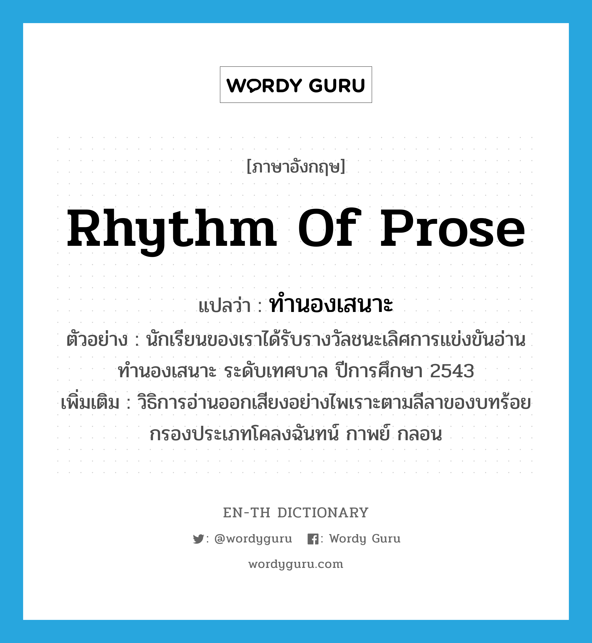 rhythm of prose แปลว่า?, คำศัพท์ภาษาอังกฤษ rhythm of prose แปลว่า ทำนองเสนาะ ประเภท N ตัวอย่าง นักเรียนของเราได้รับรางวัลชนะเลิศการแข่งขันอ่าน ทำนองเสนาะ ระดับเทศบาล ปีการศึกษา 2543 เพิ่มเติม วิธิการอ่านออกเสียงอย่างไพเราะตามลีลาของบทร้อยกรองประเภทโคลงฉันทน์ กาพย์ กลอน หมวด N
