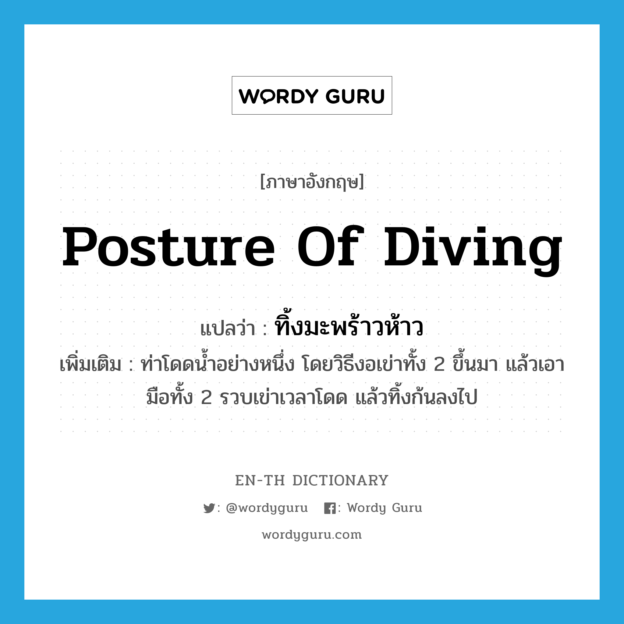 posture of diving แปลว่า?, คำศัพท์ภาษาอังกฤษ posture of diving แปลว่า ทิ้งมะพร้าวห้าว ประเภท N เพิ่มเติม ท่าโดดน้ำอย่างหนึ่ง โดยวิธีงอเข่าทั้ง 2 ขึ้นมา แล้วเอามือทั้ง 2 รวบเข่าเวลาโดด แล้วทิ้งก้นลงไป หมวด N