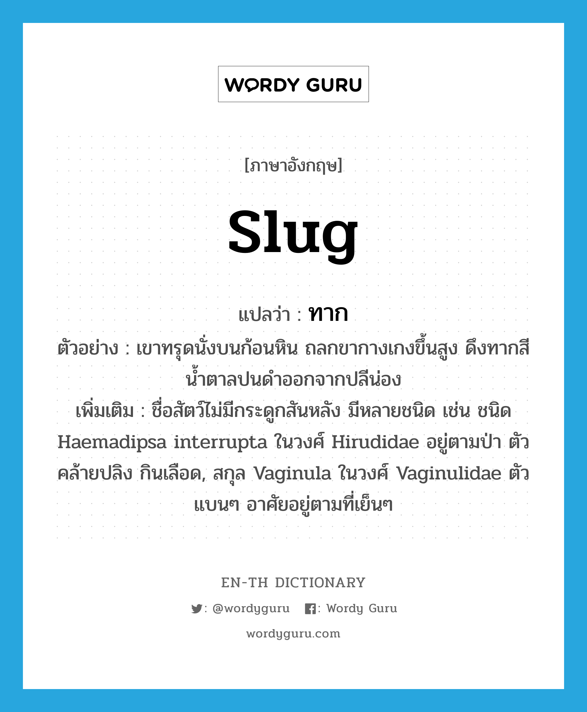 slug แปลว่า?, คำศัพท์ภาษาอังกฤษ slug แปลว่า ทาก ประเภท N ตัวอย่าง เขาทรุดนั่งบนก้อนหิน ถลกขากางเกงขึ้นสูง ดึงทากสีน้ำตาลปนดำออกจากปลีน่อง เพิ่มเติม ชื่อสัตว์ไม่มีกระดูกสันหลัง มีหลายชนิด เช่น ชนิด Haemadipsa interrupta ในวงศ์ Hirudidae อยู่ตามป่า ตัวคล้ายปลิง กินเลือด, สกุล Vaginula ในวงศ์ Vaginulidae ตัวแบนๆ อาศัยอยู่ตามที่เย็นๆ หมวด N