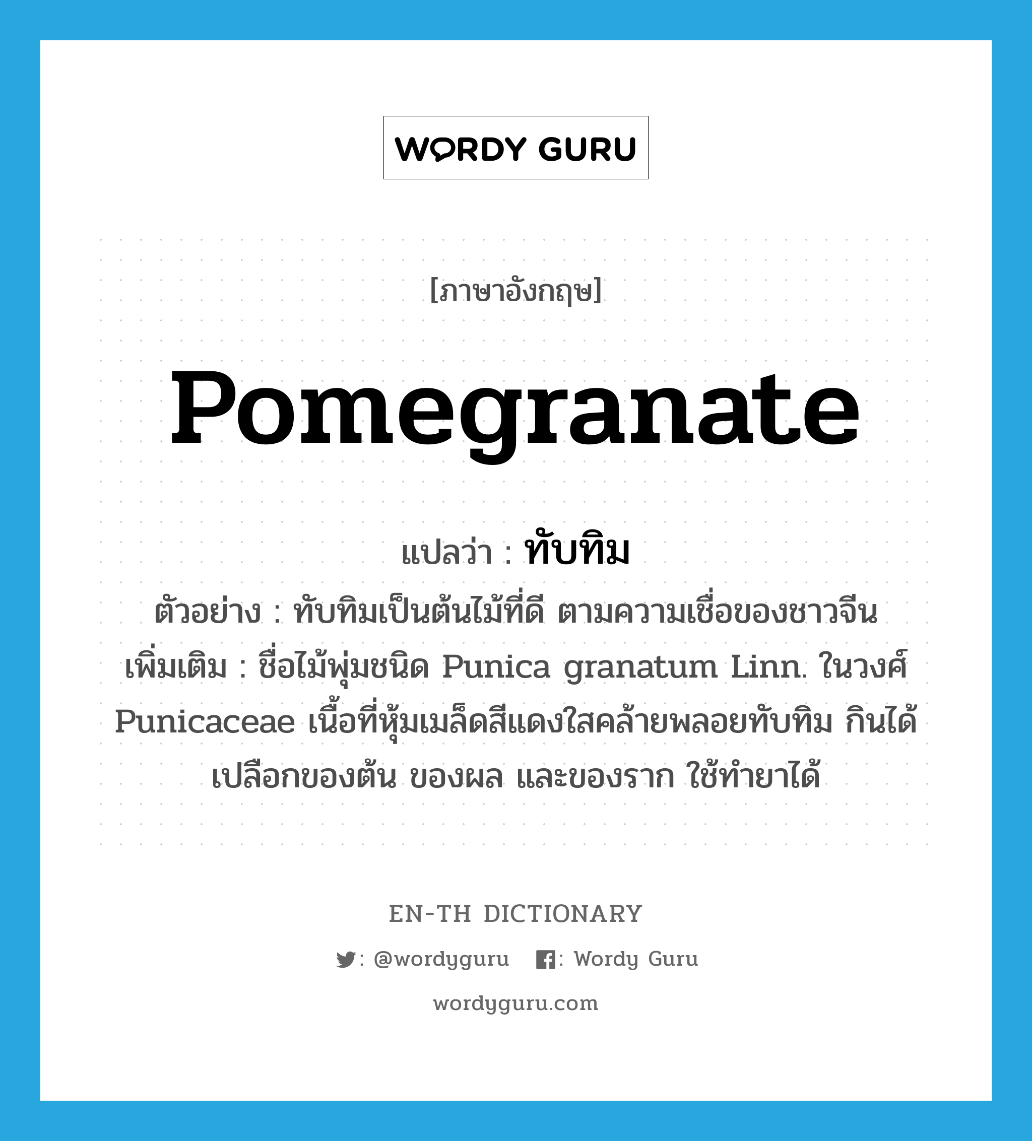 pomegranate แปลว่า?, คำศัพท์ภาษาอังกฤษ pomegranate แปลว่า ทับทิม ประเภท N ตัวอย่าง ทับทิมเป็นต้นไม้ที่ดี ตามความเชื่อของชาวจีน เพิ่มเติม ชื่อไม้พุ่มชนิด Punica granatum Linn. ในวงศ์ Punicaceae เนื้อที่หุ้มเมล็ดสีแดงใสคล้ายพลอยทับทิม กินได้ เปลือกของต้น ของผล และของราก ใช้ทำยาได้ หมวด N
