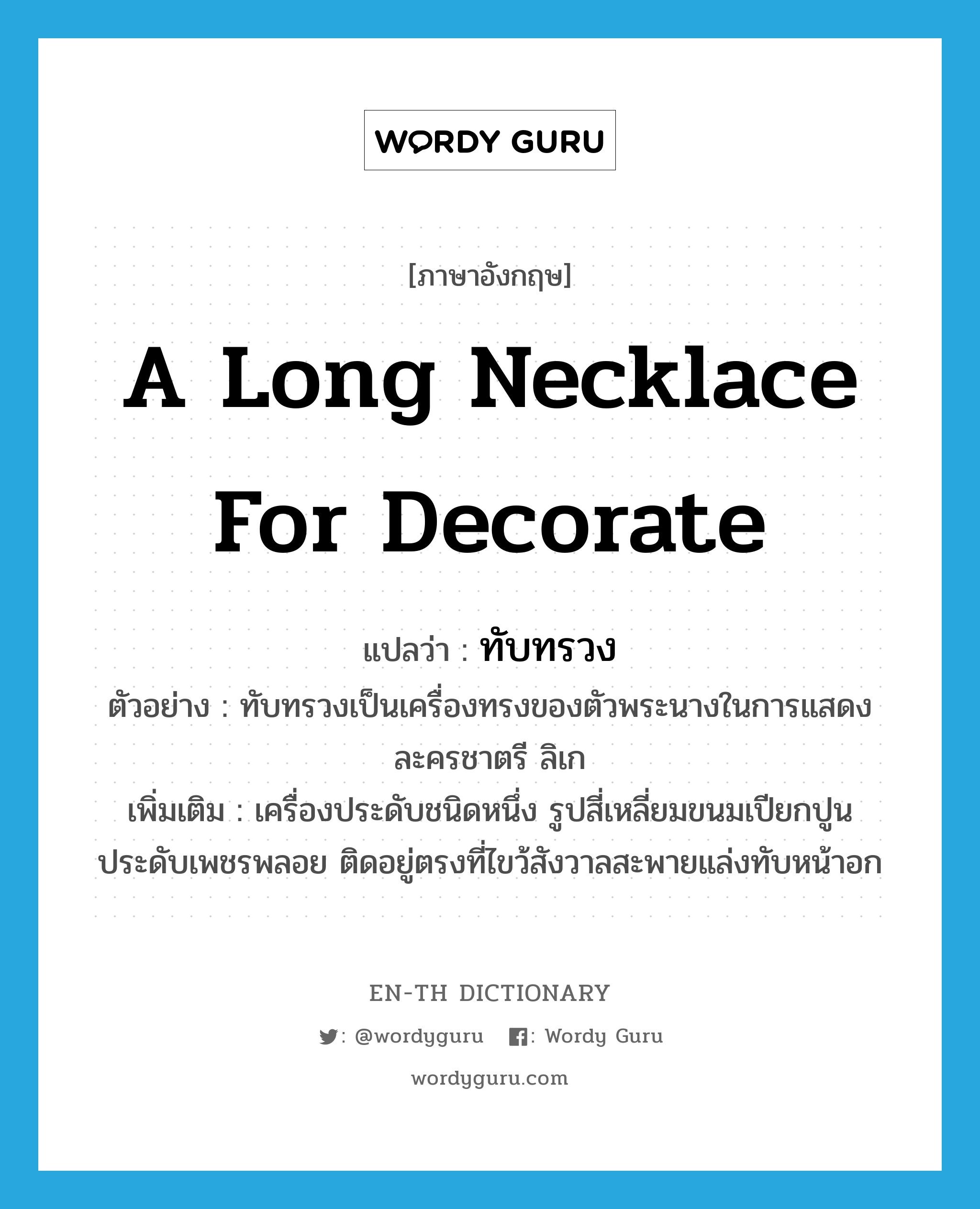 a long necklace for decorate แปลว่า? คำศัพท์ในกลุ่มประเภท N, คำศัพท์ภาษาอังกฤษ a long necklace for decorate แปลว่า ทับทรวง ประเภท N ตัวอย่าง ทับทรวงเป็นเครื่องทรงของตัวพระนางในการแสดงละครชาตรี ลิเก เพิ่มเติม เครื่องประดับชนิดหนึ่ง รูปสี่เหลี่ยมขนมเปียกปูน ประดับเพชรพลอย ติดอยู่ตรงที่ไขว้สังวาลสะพายแล่งทับหน้าอก หมวด N