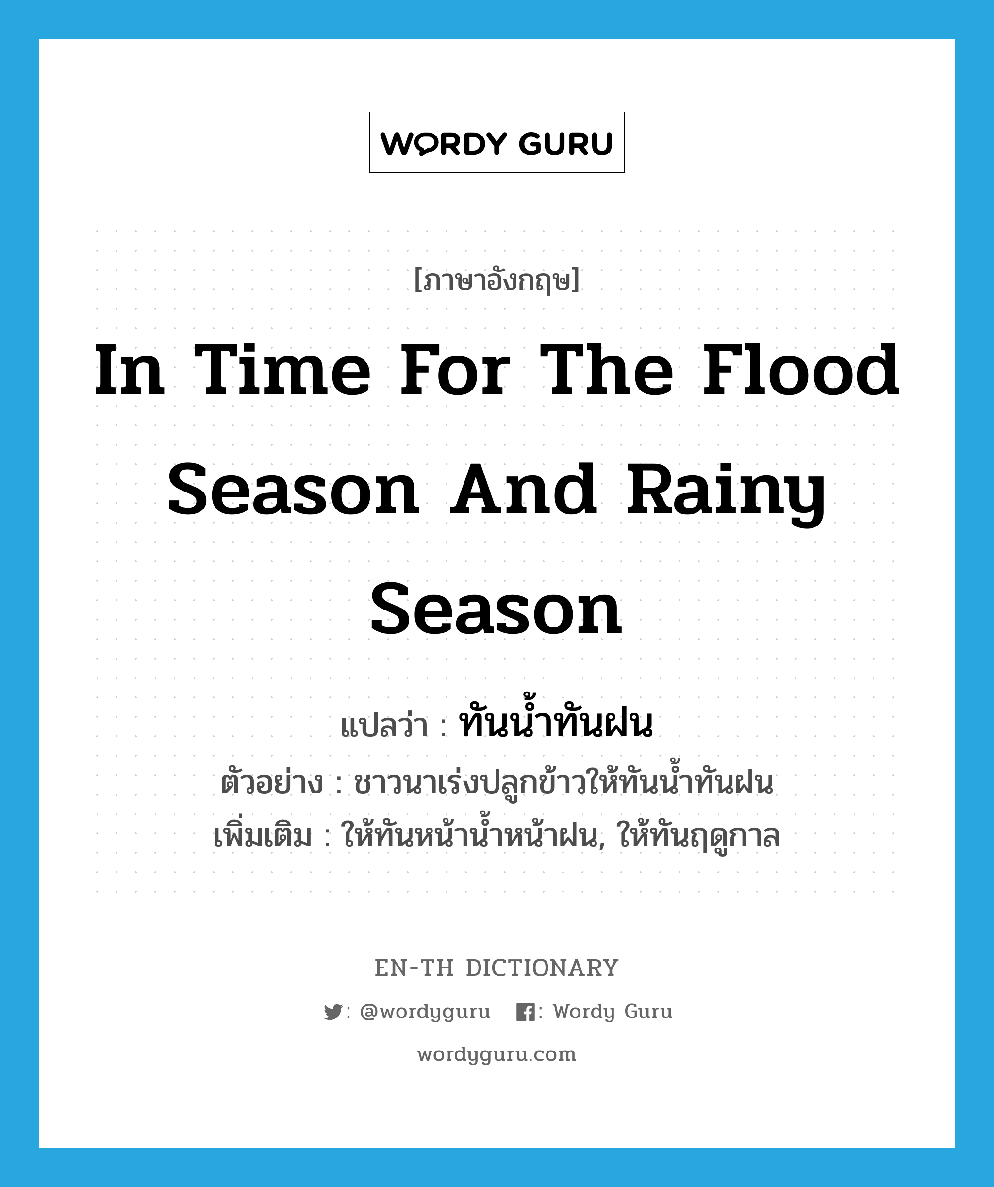 in time for the flood season and rainy season แปลว่า?, คำศัพท์ภาษาอังกฤษ in time for the flood season and rainy season แปลว่า ทันน้ำทันฝน ประเภท ADV ตัวอย่าง ชาวนาเร่งปลูกข้าวให้ทันน้ำทันฝน เพิ่มเติม ให้ทันหน้าน้ำหน้าฝน, ให้ทันฤดูกาล หมวด ADV