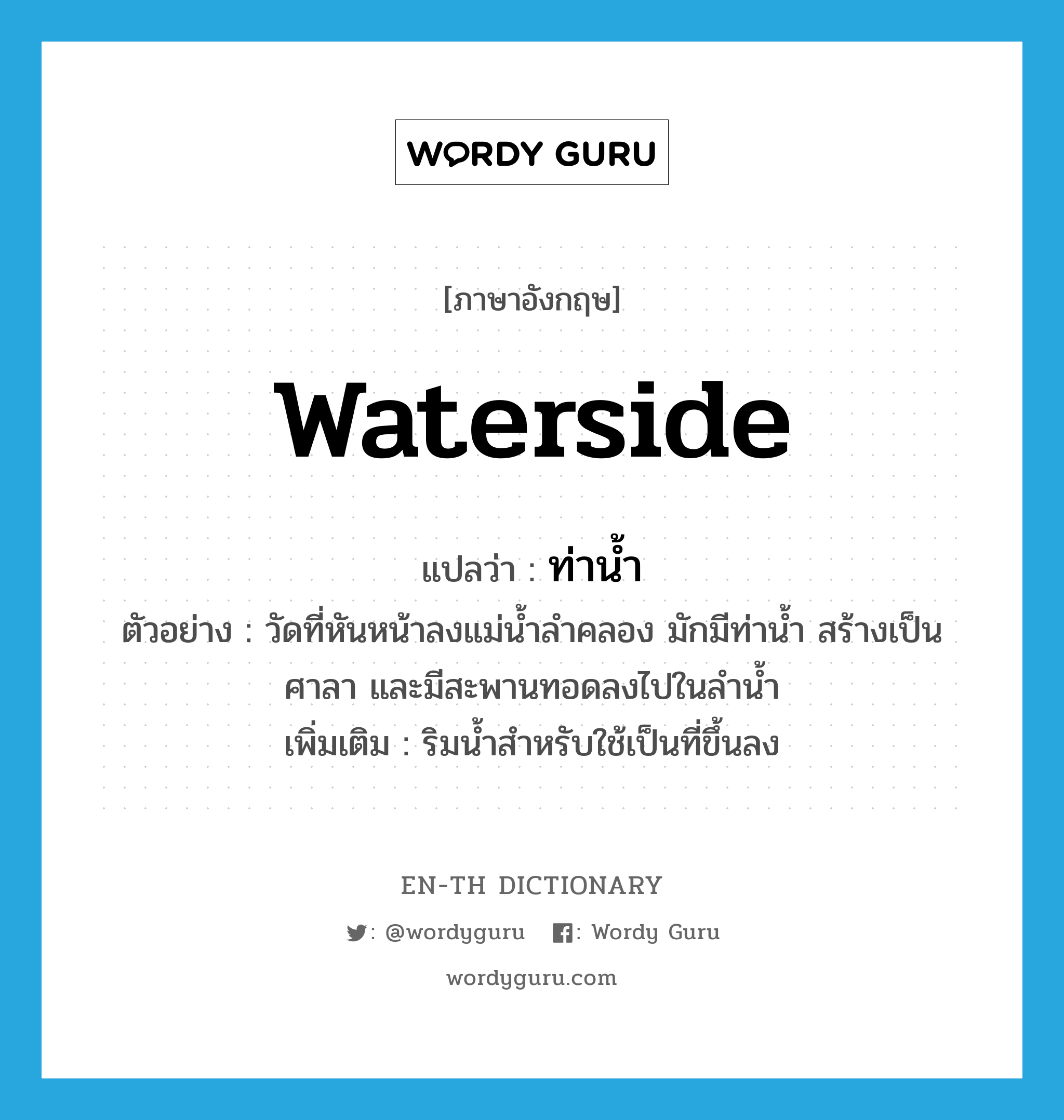 waterside แปลว่า?, คำศัพท์ภาษาอังกฤษ waterside แปลว่า ท่าน้ำ ประเภท N ตัวอย่าง วัดที่หันหน้าลงแม่น้ำลำคลอง มักมีท่าน้ำ สร้างเป็นศาลา และมีสะพานทอดลงไปในลำน้ำ เพิ่มเติม ริมน้ำสำหรับใช้เป็นที่ขึ้นลง หมวด N