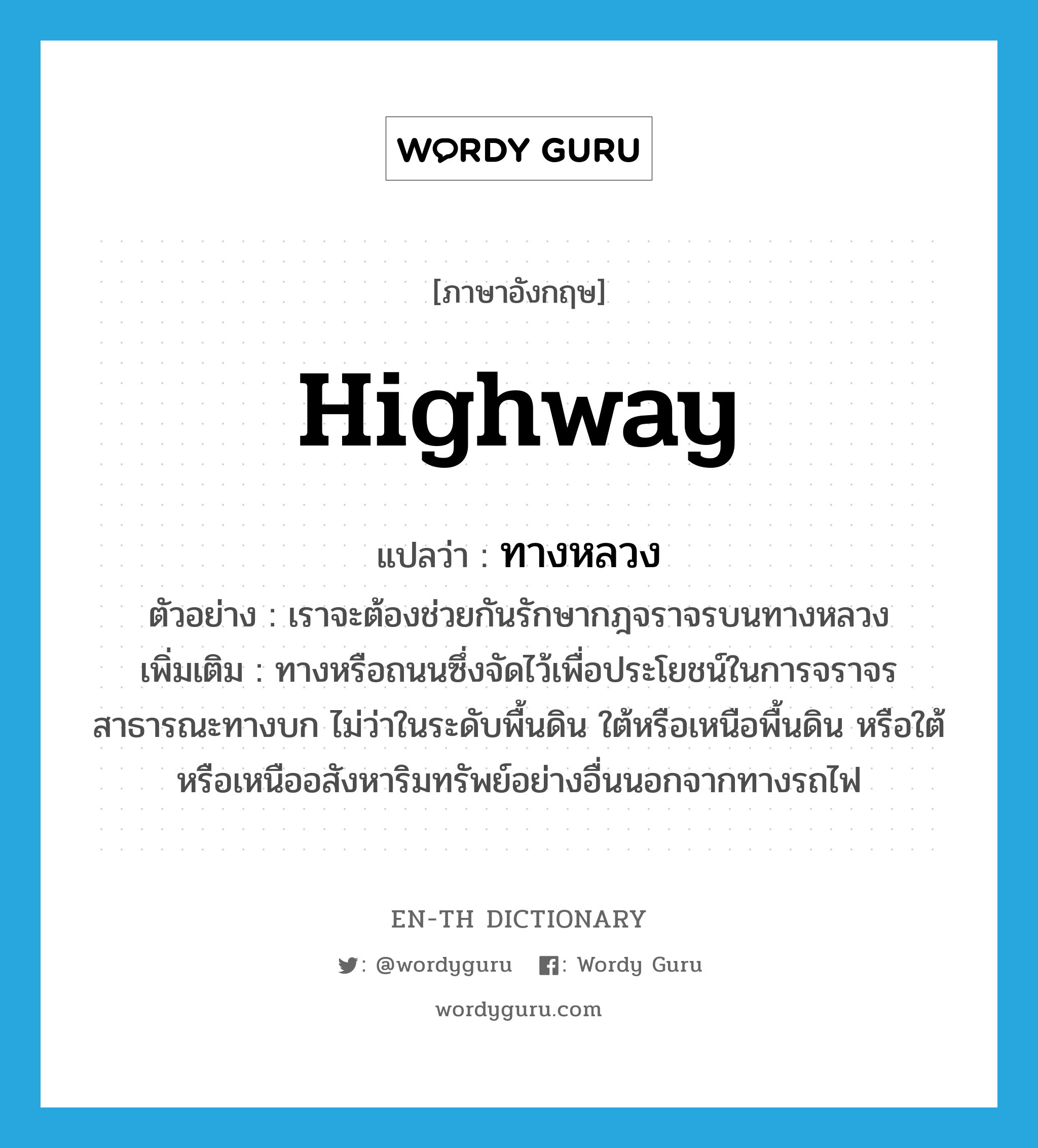 highway แปลว่า?, คำศัพท์ภาษาอังกฤษ highway แปลว่า ทางหลวง ประเภท N ตัวอย่าง เราจะต้องช่วยกันรักษากฎจราจรบนทางหลวง เพิ่มเติม ทางหรือถนนซึ่งจัดไว้เพื่อประโยชน์ในการจราจรสาธารณะทางบก ไม่ว่าในระดับพื้นดิน ใต้หรือเหนือพื้นดิน หรือใต้หรือเหนืออสังหาริมทรัพย์อย่างอื่นนอกจากทางรถไฟ หมวด N
