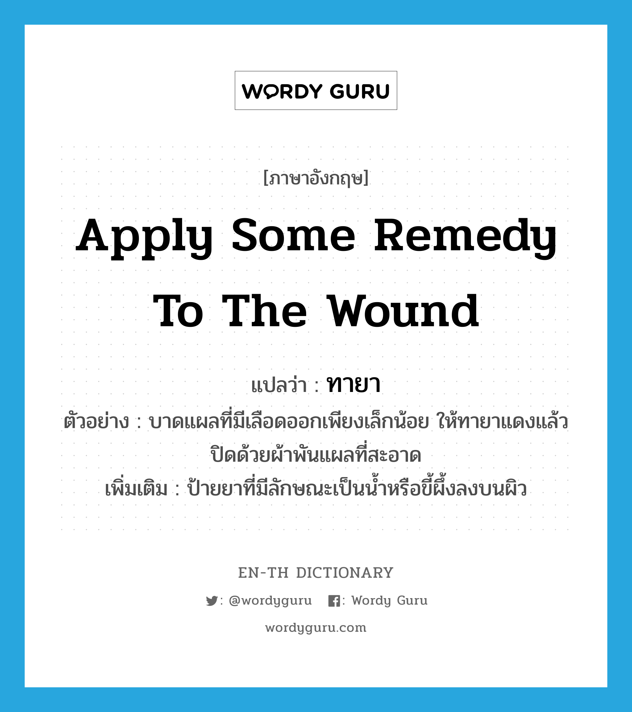 apply some remedy to the wound แปลว่า?, คำศัพท์ภาษาอังกฤษ apply some remedy to the wound แปลว่า ทายา ประเภท V ตัวอย่าง บาดแผลที่มีเลือดออกเพียงเล็กน้อย ให้ทายาแดงแล้วปิดด้วยผ้าพันแผลที่สะอาด เพิ่มเติม ป้ายยาที่มีลักษณะเป็นน้ำหรือขี้ผึ้งลงบนผิว หมวด V