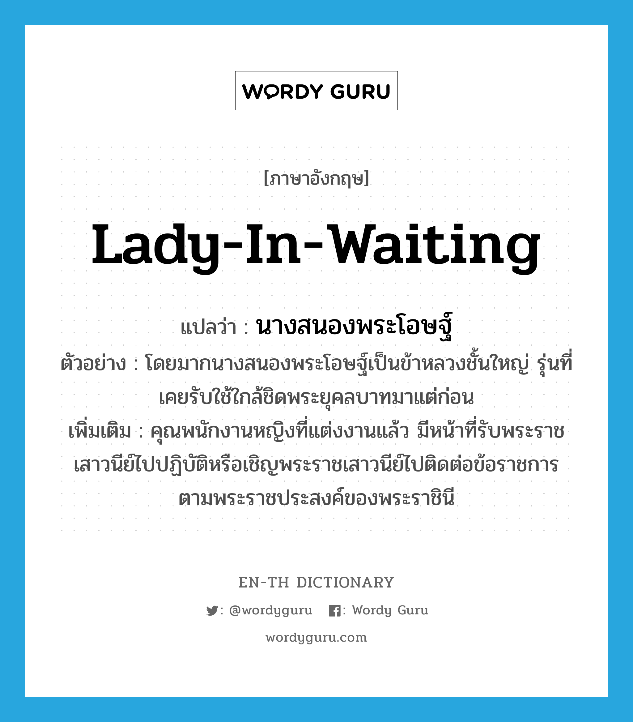 lady-in-waiting แปลว่า?, คำศัพท์ภาษาอังกฤษ lady-in-waiting แปลว่า นางสนองพระโอษฐ์ ประเภท N ตัวอย่าง โดยมากนางสนองพระโอษฐ์เป็นข้าหลวงชั้นใหญ่ รุ่นที่เคยรับใช้ใกล้ชิดพระยุคลบาทมาแต่ก่อน เพิ่มเติม คุณพนักงานหญิงที่แต่งงานแล้ว มีหน้าที่รับพระราชเสาวนีย์ไปปฏิบัติหรือเชิญพระราชเสาวนีย์ไปติดต่อข้อราชการตามพระราชประสงค์ของพระราชินี หมวด N