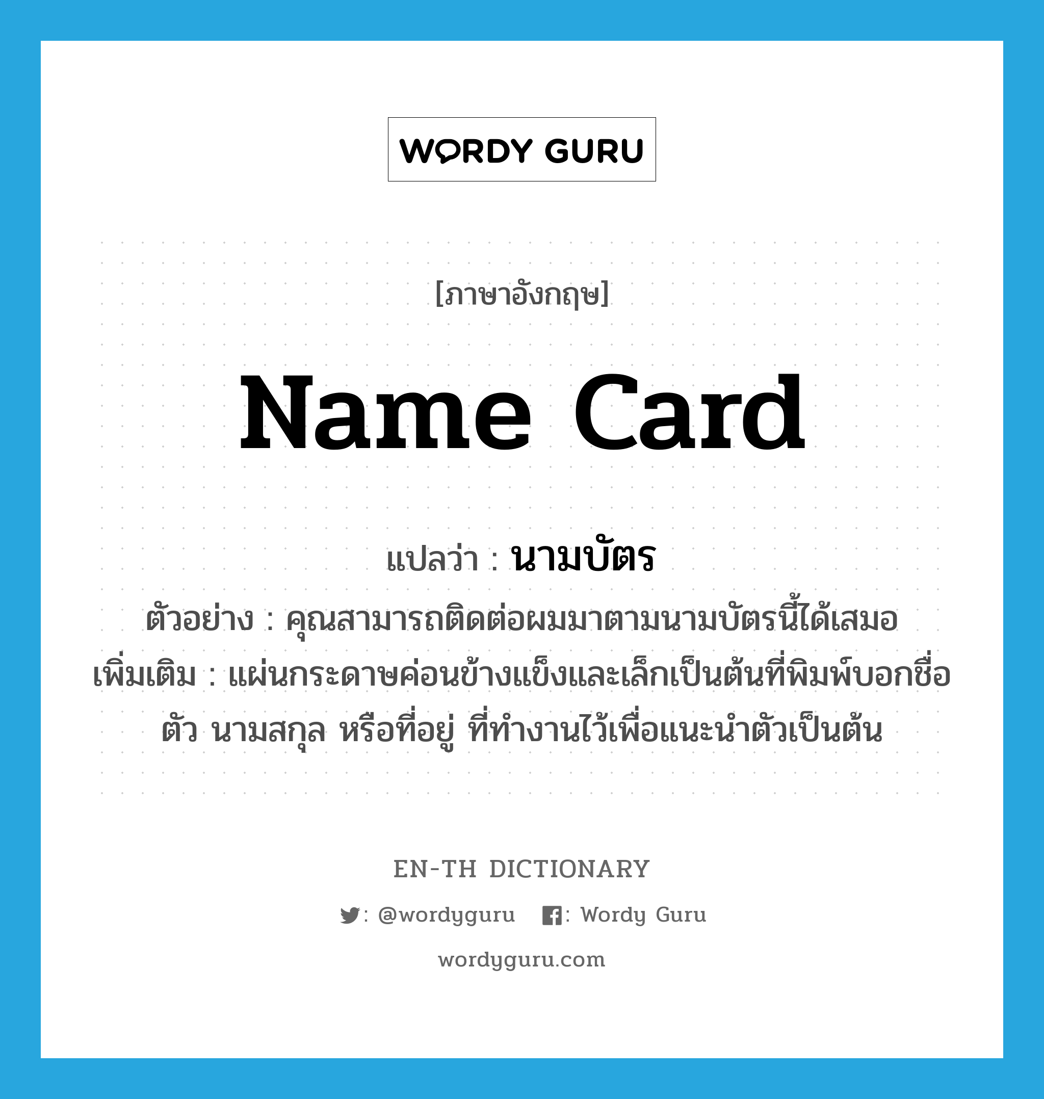 name card แปลว่า?, คำศัพท์ภาษาอังกฤษ name card แปลว่า นามบัตร ประเภท N ตัวอย่าง คุณสามารถติดต่อผมมาตามนามบัตรนี้ได้เสมอ เพิ่มเติม แผ่นกระดาษค่อนข้างแข็งและเล็กเป็นต้นที่พิมพ์บอกชื่อตัว นามสกุล หรือที่อยู่ ที่ทำงานไว้เพื่อแนะนำตัวเป็นต้น หมวด N