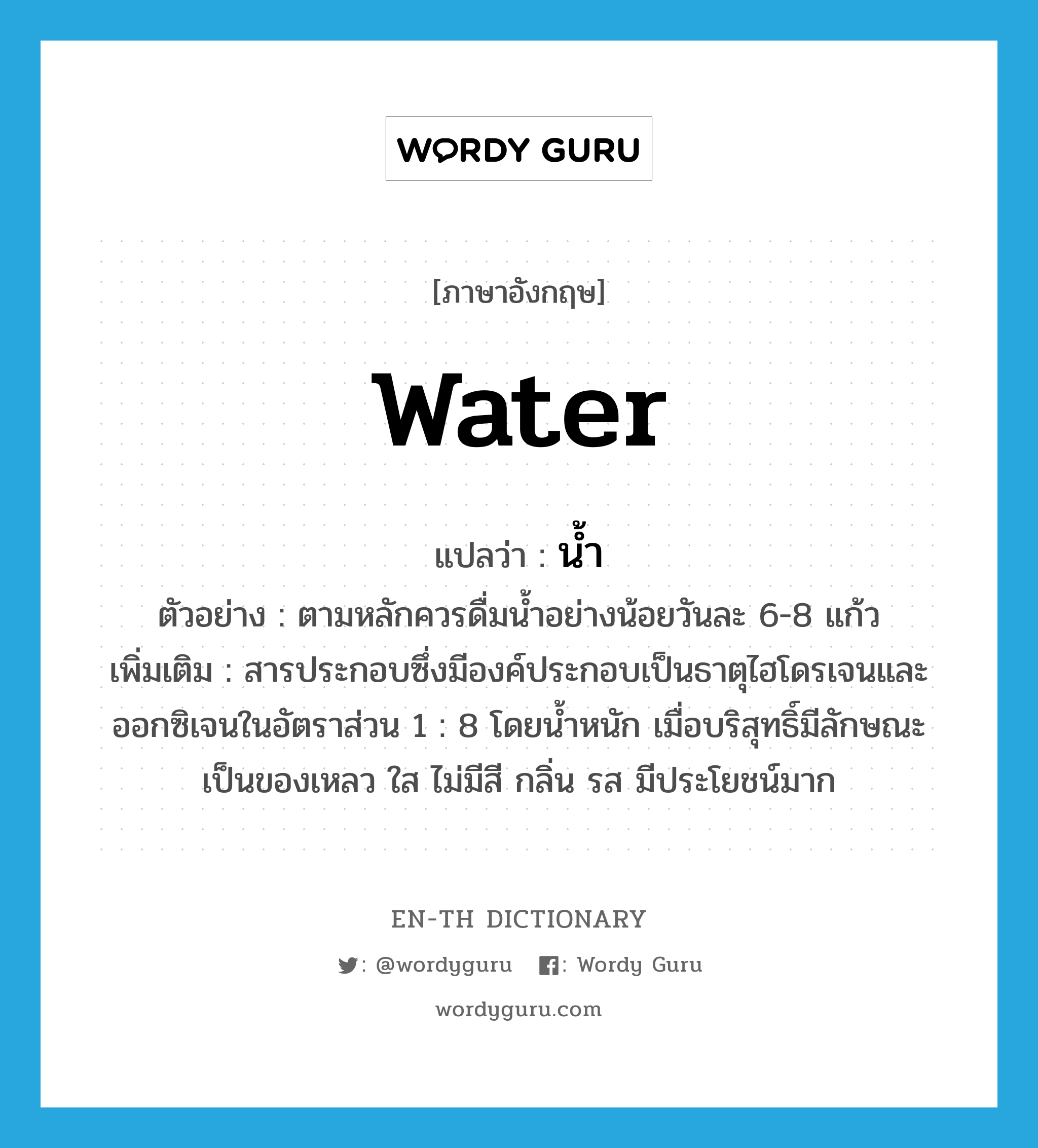 water แปลว่า?, คำศัพท์ภาษาอังกฤษ water แปลว่า น้ำ ประเภท N ตัวอย่าง ตามหลักควรดื่มน้ำอย่างน้อยวันละ 6-8 แก้ว เพิ่มเติม สารประกอบซึ่งมีองค์ประกอบเป็นธาตุไฮโดรเจนและออกซิเจนในอัตราส่วน 1 : 8 โดยน้ำหนัก เมื่อบริสุทธิ์มีลักษณะเป็นของเหลว ใส ไม่มีสี กลิ่น รส มีประโยชน์มาก หมวด N