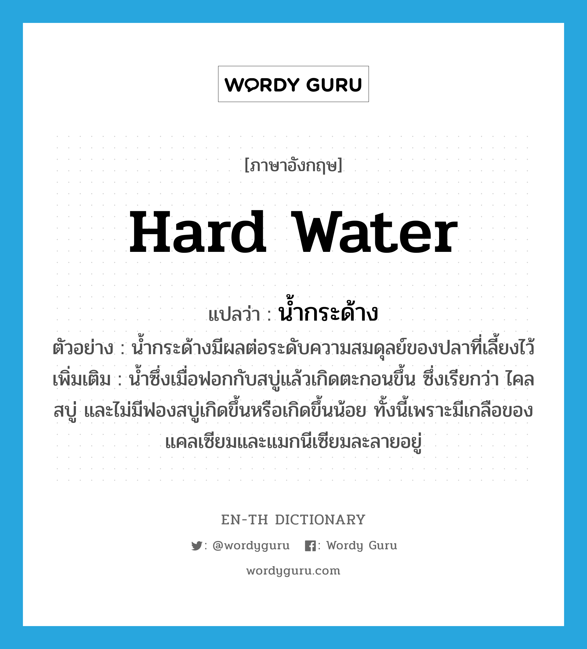 hard water แปลว่า?, คำศัพท์ภาษาอังกฤษ hard water แปลว่า น้ำกระด้าง ประเภท N ตัวอย่าง น้ำกระด้างมีผลต่อระดับความสมดุลย์ของปลาที่เลี้ยงไว้ เพิ่มเติม น้ำซึ่งเมื่อฟอกกับสบู่แล้วเกิดตะกอนขึ้น ซึ่งเรียกว่า ไคลสบู่ และไม่มีฟองสบู่เกิดขึ้นหรือเกิดขึ้นน้อย ทั้งนี้เพราะมีเกลือของแคลเซียมและแมกนีเซียมละลายอยู่ หมวด N