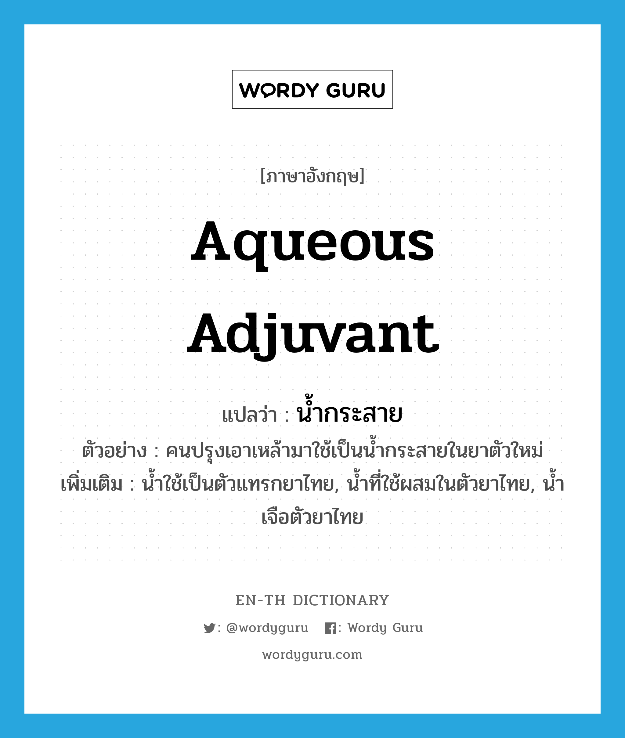 aqueous adjuvant แปลว่า?, คำศัพท์ภาษาอังกฤษ aqueous adjuvant แปลว่า น้ำกระสาย ประเภท N ตัวอย่าง คนปรุงเอาเหล้ามาใช้เป็นน้ำกระสายในยาตัวใหม่ เพิ่มเติม น้ำใช้เป็นตัวแทรกยาไทย, น้ำที่ใช้ผสมในตัวยาไทย, น้ำเจือตัวยาไทย หมวด N
