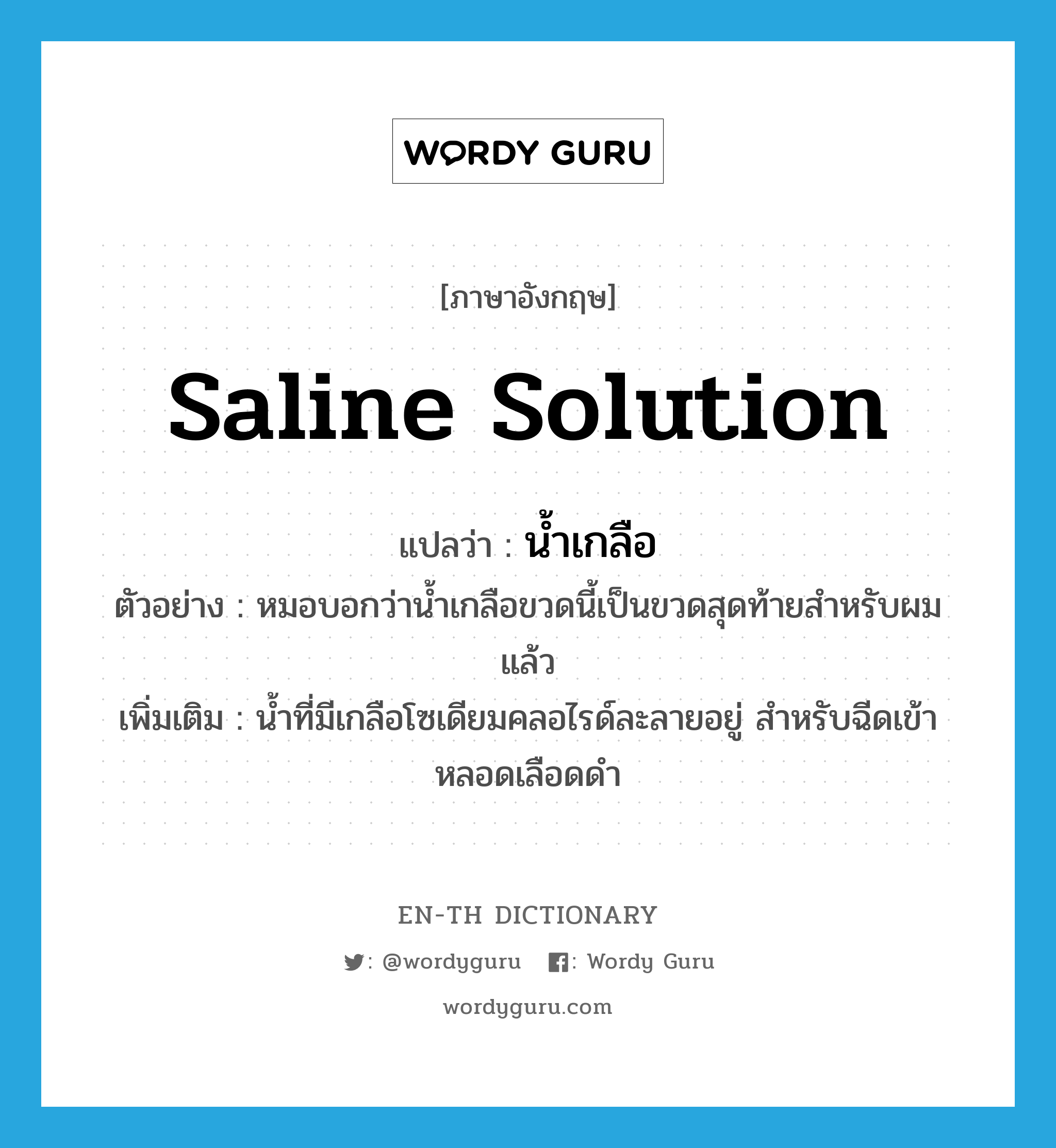 saline solution แปลว่า?, คำศัพท์ภาษาอังกฤษ saline solution แปลว่า น้ำเกลือ ประเภท N ตัวอย่าง หมอบอกว่าน้ำเกลือขวดนี้เป็นขวดสุดท้ายสำหรับผมแล้ว เพิ่มเติม น้ำที่มีเกลือโซเดียมคลอไรด์ละลายอยู่ สำหรับฉีดเข้าหลอดเลือดดำ หมวด N