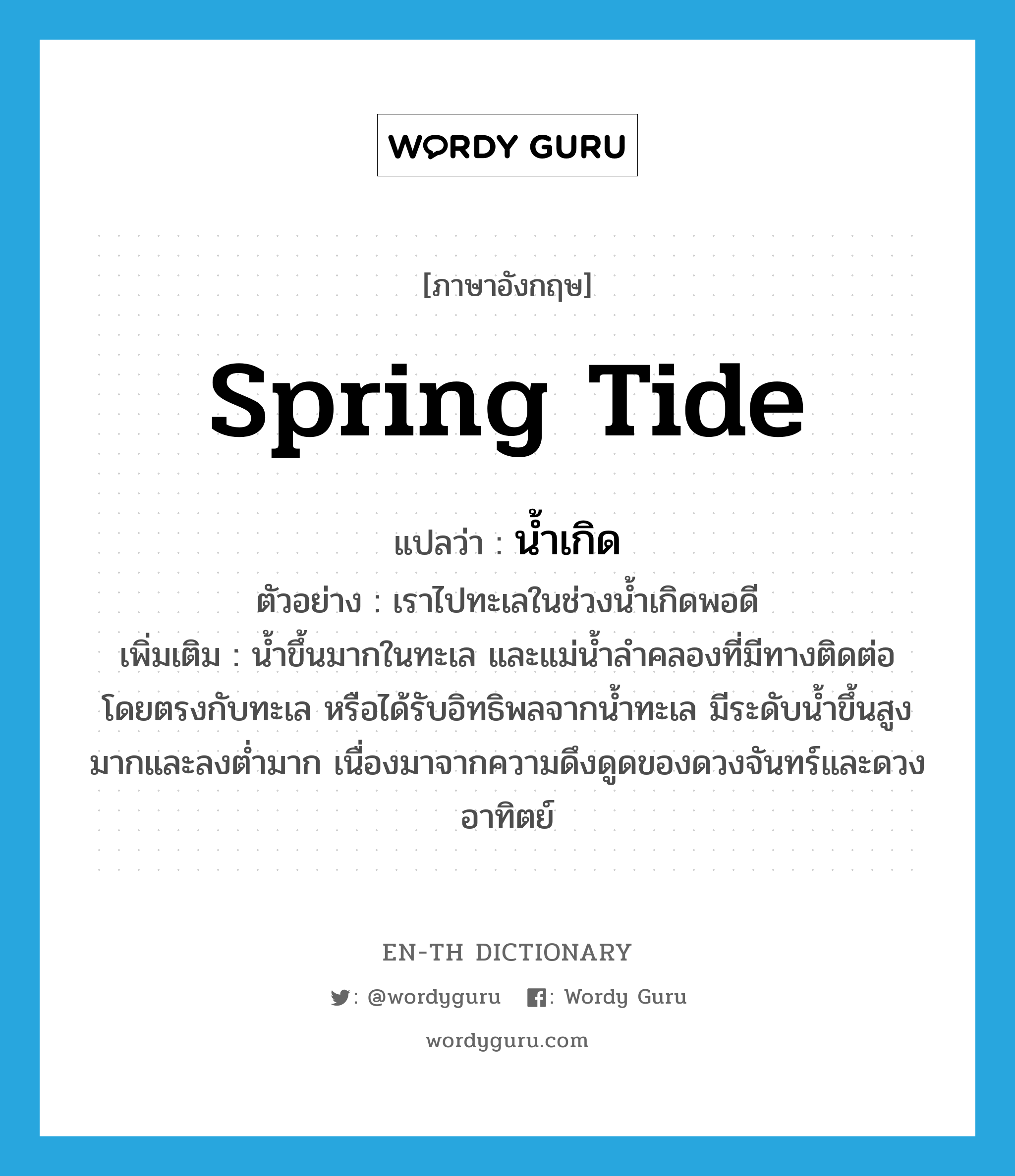 spring tide แปลว่า?, คำศัพท์ภาษาอังกฤษ spring tide แปลว่า น้ำเกิด ประเภท N ตัวอย่าง เราไปทะเลในช่วงน้ำเกิดพอดี เพิ่มเติม น้ำขึ้นมากในทะเล และแม่น้ำลำคลองที่มีทางติดต่อโดยตรงกับทะเล หรือได้รับอิทธิพลจากน้ำทะเล มีระดับน้ำขึ้นสูงมากและลงต่ำมาก เนื่องมาจากความดึงดูดของดวงจันทร์และดวงอาทิตย์ หมวด N