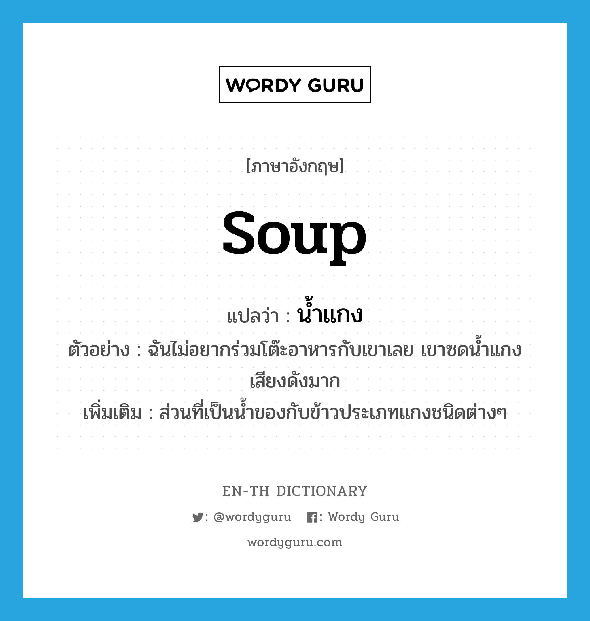 soup แปลว่า?, คำศัพท์ภาษาอังกฤษ soup แปลว่า น้ำแกง ประเภท N ตัวอย่าง ฉันไม่อยากร่วมโต๊ะอาหารกับเขาเลย เขาซดน้ำแกงเสียงดังมาก เพิ่มเติม ส่วนที่เป็นน้ำของกับข้าวประเภทแกงชนิดต่างๆ หมวด N