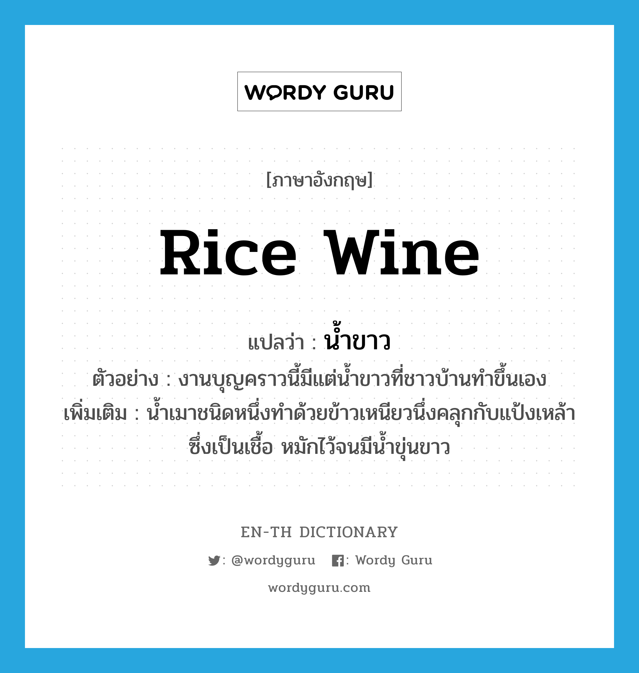 น้ำขาว ภาษาอังกฤษ?, คำศัพท์ภาษาอังกฤษ น้ำขาว แปลว่า rice wine ประเภท N ตัวอย่าง งานบุญคราวนี้มีแต่น้ำขาวที่ชาวบ้านทำขึ้นเอง เพิ่มเติม น้ำเมาชนิดหนึ่งทำด้วยข้าวเหนียวนึ่งคลุกกับแป้งเหล้าซึ่งเป็นเชื้อ หมักไว้จนมีน้ำขุ่นขาว หมวด N