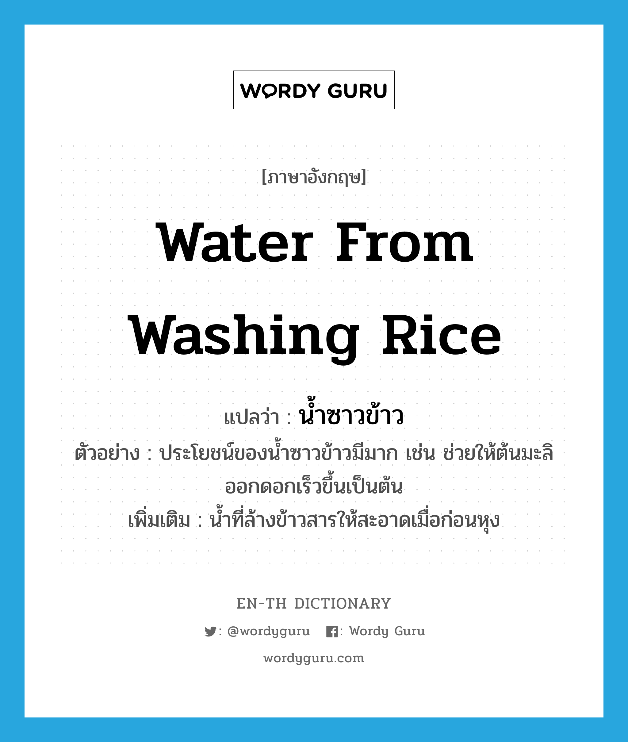water from washing rice แปลว่า?, คำศัพท์ภาษาอังกฤษ water from washing rice แปลว่า น้ำซาวข้าว ประเภท N ตัวอย่าง ประโยชน์ของน้ำซาวข้าวมีมาก เช่น ช่วยให้ต้นมะลิออกดอกเร็วขึ้นเป็นต้น เพิ่มเติม น้ำที่ล้างข้าวสารให้สะอาดเมื่อก่อนหุง หมวด N
