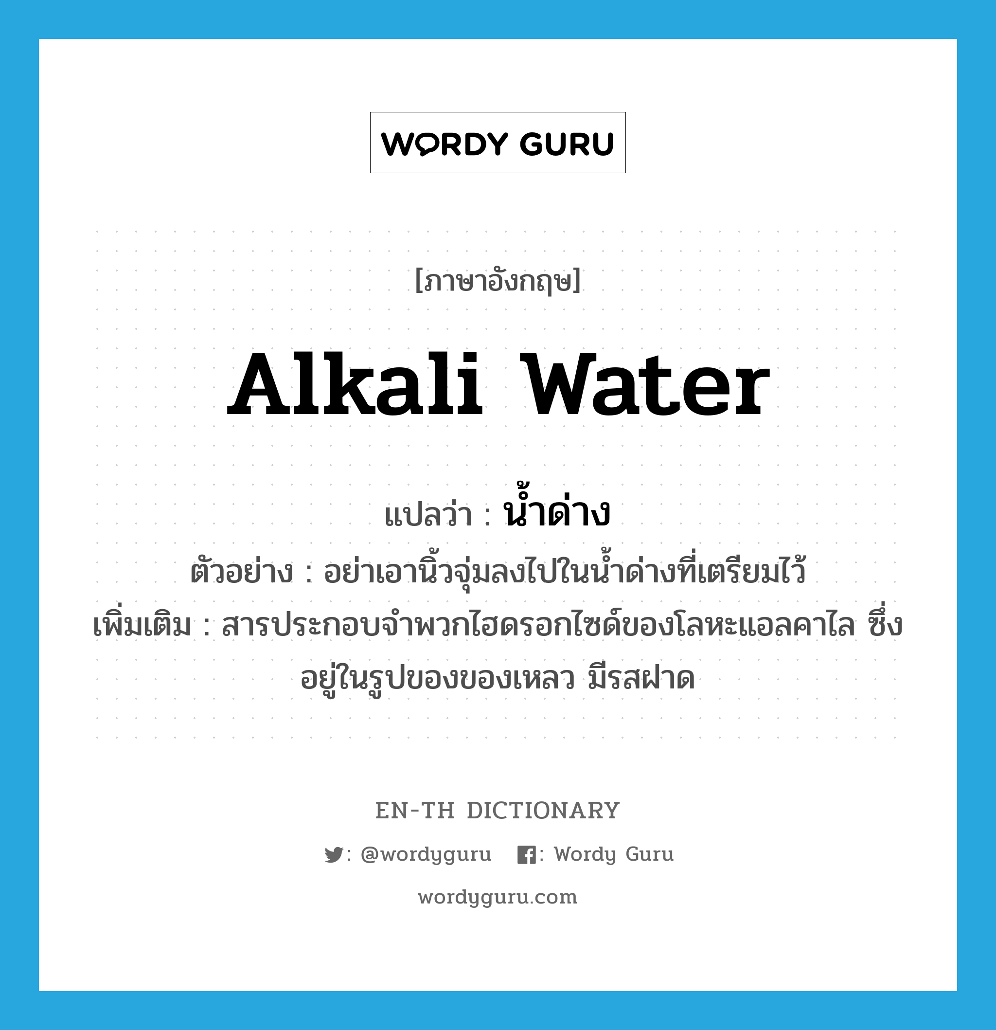 alkali water แปลว่า?, คำศัพท์ภาษาอังกฤษ alkali water แปลว่า น้ำด่าง ประเภท N ตัวอย่าง อย่าเอานิ้วจุ่มลงไปในน้ำด่างที่เตรียมไว้ เพิ่มเติม สารประกอบจำพวกไฮดรอกไซด์ของโลหะแอลคาไล ซึ่งอยู่ในรูปของของเหลว มีรสฝาด หมวด N